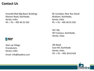 Contact Us
Emarald Mall (Big Bazar Building)
Mavoor Road, Kozhikode,
Kerala, India.
Ph: + 91 – 495 40 25 550
NC Complex, Near Bus Stand
Mukkam, Kozhikode,
Kerala, India.
Ph: + 91 – 495 40 25 550
Start up Village
Eranakulam,
Kerala, India.
Email: info@baabtra.com
IKK Road,
East Hill, Kozhikode
Kerala, India.
Ph: + 91 – 495 30 63 624
NIT-TBI,
NIT Campus, Kozhikode,
Kerala, India.
 