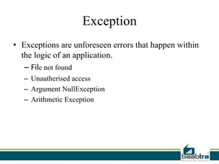 Exception
• Exceptions are unforeseen errors that happen within
the logic of an application.
– File not found
– Unautherised access
– Argument NullException
– Arithmetic Exception
 