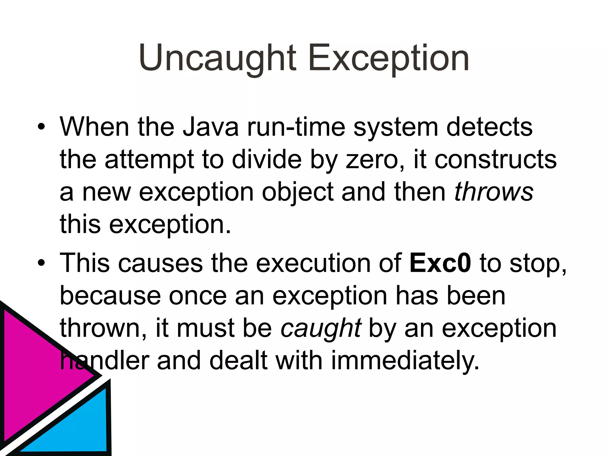 Uncaught Exception
• When the Java run-time system detects
the attempt to divide by zero, it constructs
a new exception object and then throws
this exception.
• This causes the execution of Exc0 to stop,
because once an exception has been
thrown, it must be caught by an exception
handler and dealt with immediately.
 
