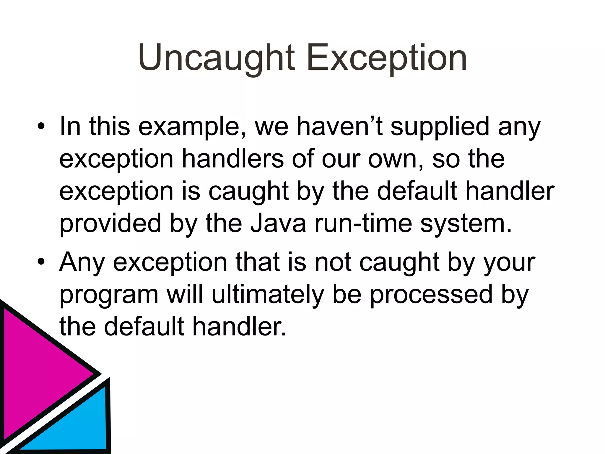 Uncaught Exception
• In this example, we haven’t supplied any
exception handlers of our own, so the
exception is caught by the default handler
provided by the Java run-time system.
• Any exception that is not caught by your
program will ultimately be processed by
the default handler.
 