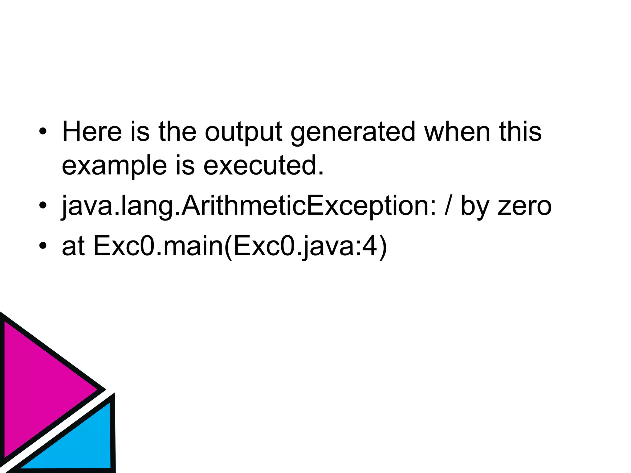 • Here is the output generated when this
example is executed.
• java.lang.ArithmeticException: / by zero
• at Exc0.main(Exc0.java:4)
 