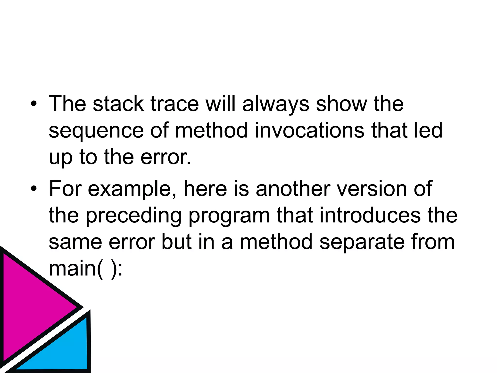 • The stack trace will always show the
sequence of method invocations that led
up to the error.
• For example, here is another version of
the preceding program that introduces the
same error but in a method separate from
main( ):
 