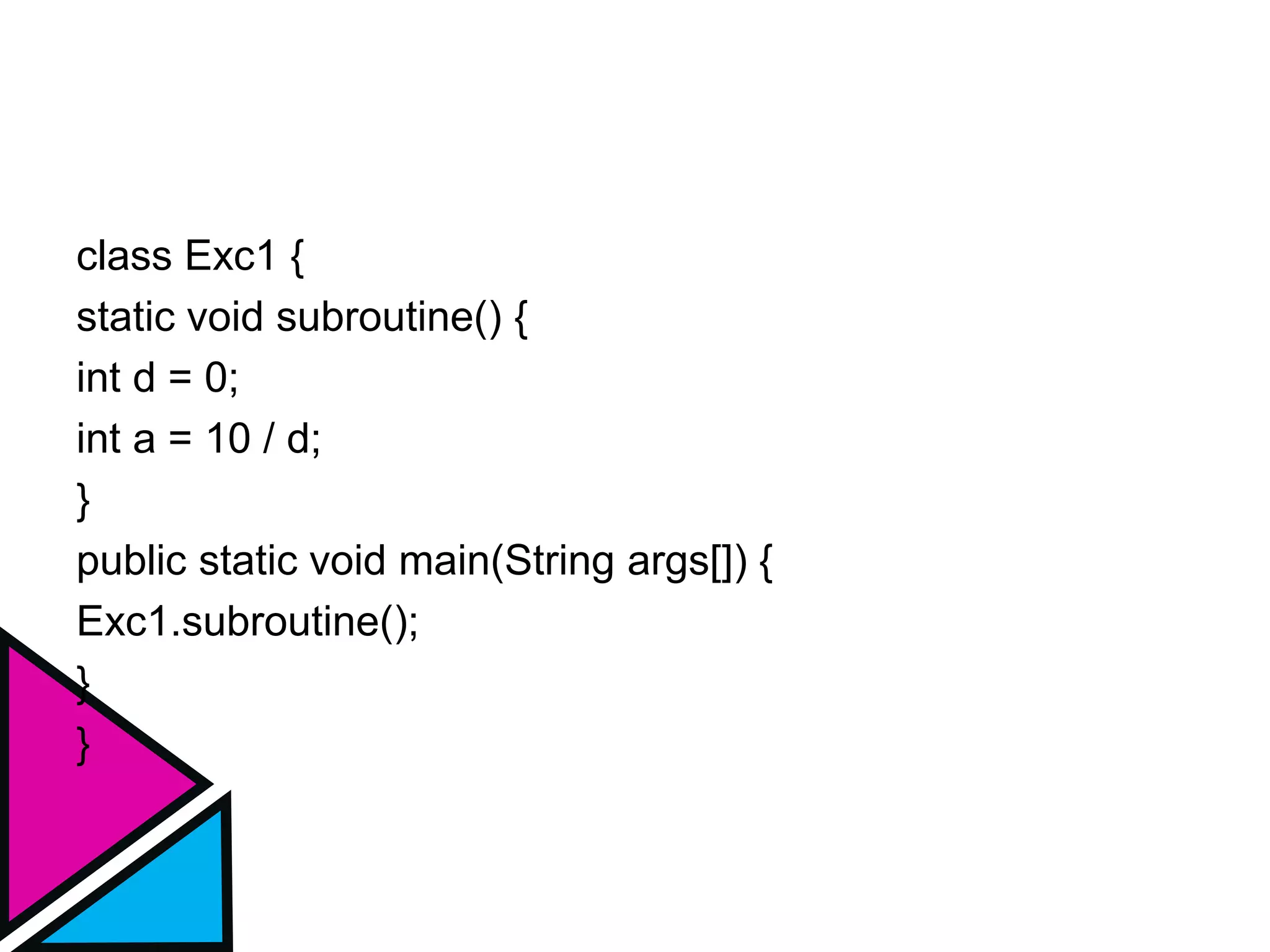 class Exc1 {
static void subroutine() {
int d = 0;
int a = 10 / d;
}
public static void main(String args[]) {
Exc1.subroutine();
}
}
 