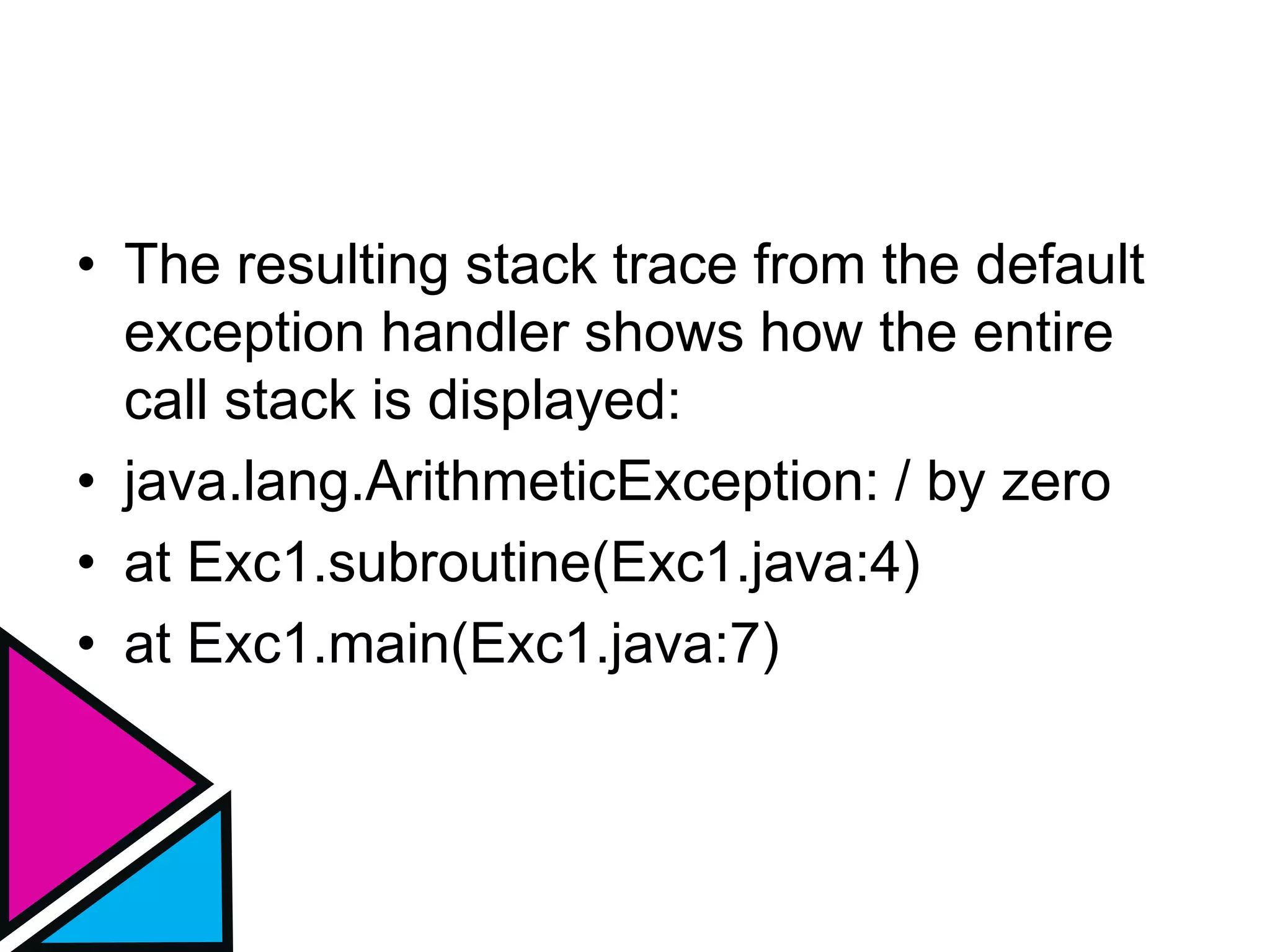 • The resulting stack trace from the default
exception handler shows how the entire
call stack is displayed:
• java.lang.ArithmeticException: / by zero
• at Exc1.subroutine(Exc1.java:4)
• at Exc1.main(Exc1.java:7)
 