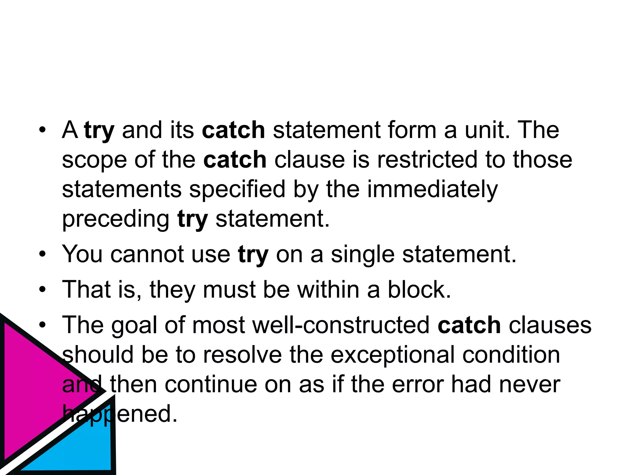 • A try and its catch statement form a unit. The
scope of the catch clause is restricted to those
statements specified by the immediately
preceding try statement.
• You cannot use try on a single statement.
• That is, they must be within a block.
• The goal of most well-constructed catch clauses
should be to resolve the exceptional condition
and then continue on as if the error had never
happened.
 