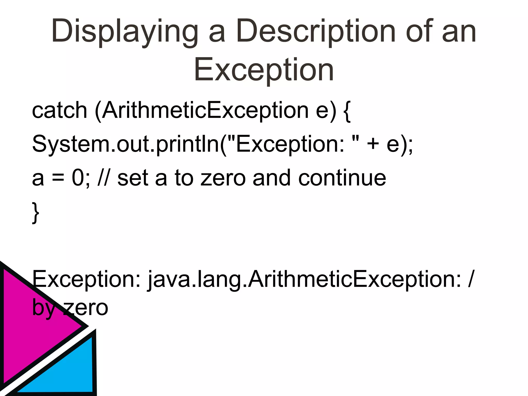 Displaying a Description of an
Exception
catch (ArithmeticException e) {
System.out.println("Exception: " + e);
a = 0; // set a to zero and continue
}
Exception: java.lang.ArithmeticException: /
by zero
 