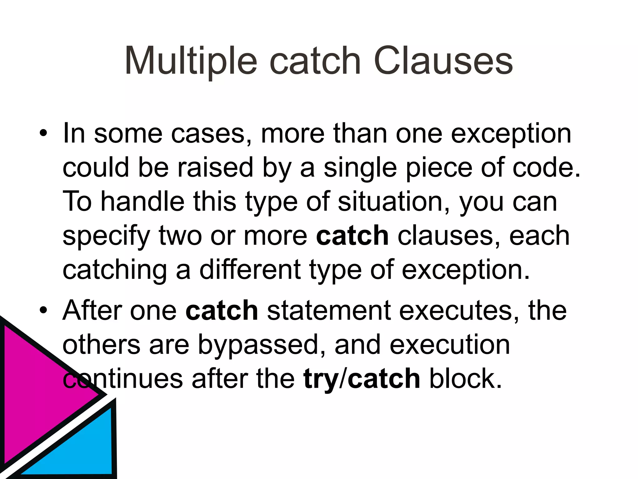Multiple catch Clauses
• In some cases, more than one exception
could be raised by a single piece of code.
To handle this type of situation, you can
specify two or more catch clauses, each
catching a different type of exception.
• After one catch statement executes, the
others are bypassed, and execution
continues after the try/catch block.
 
