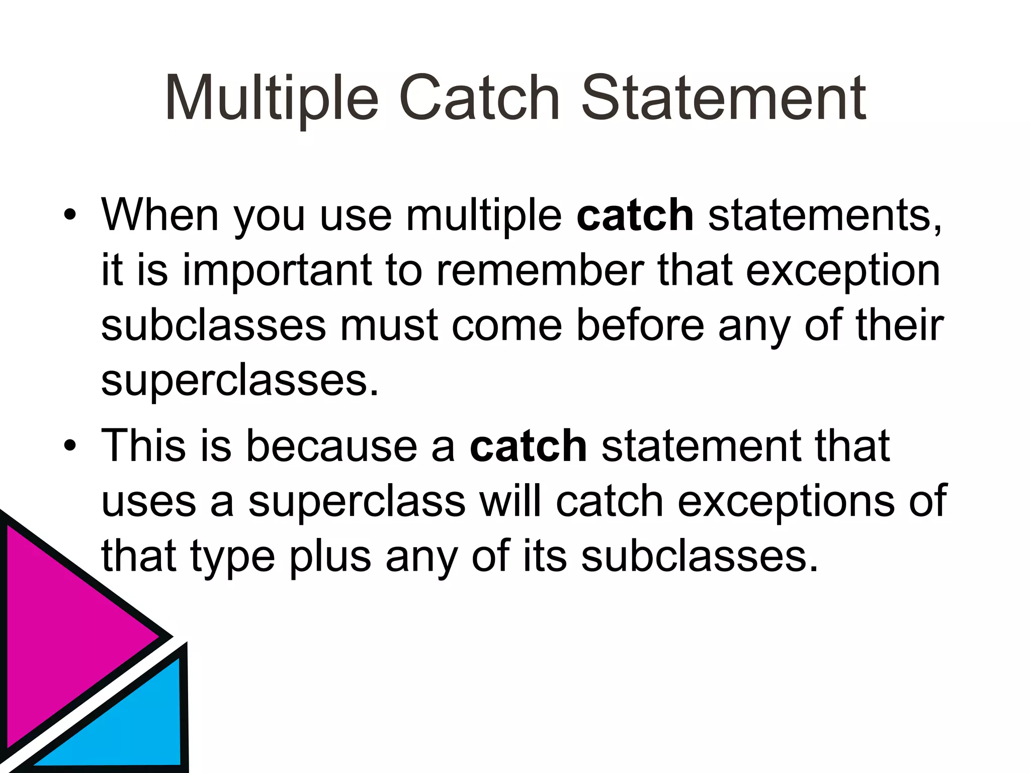 Multiple Catch Statement
• When you use multiple catch statements,
it is important to remember that exception
subclasses must come before any of their
superclasses.
• This is because a catch statement that
uses a superclass will catch exceptions of
that type plus any of its subclasses.
 