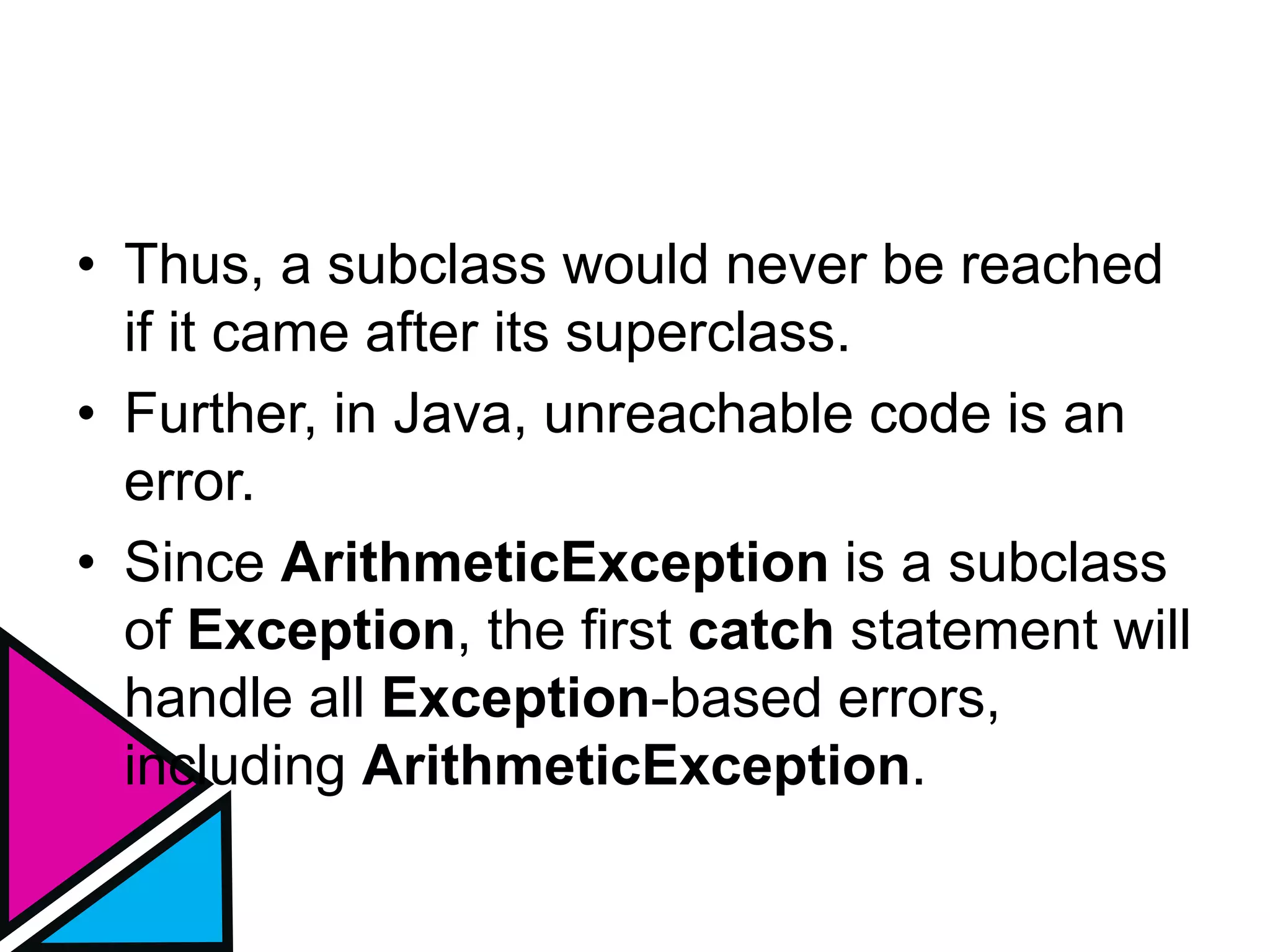 • Thus, a subclass would never be reached
if it came after its superclass.
• Further, in Java, unreachable code is an
error.
• Since ArithmeticException is a subclass
of Exception, the first catch statement will
handle all Exception-based errors,
including ArithmeticException.
 