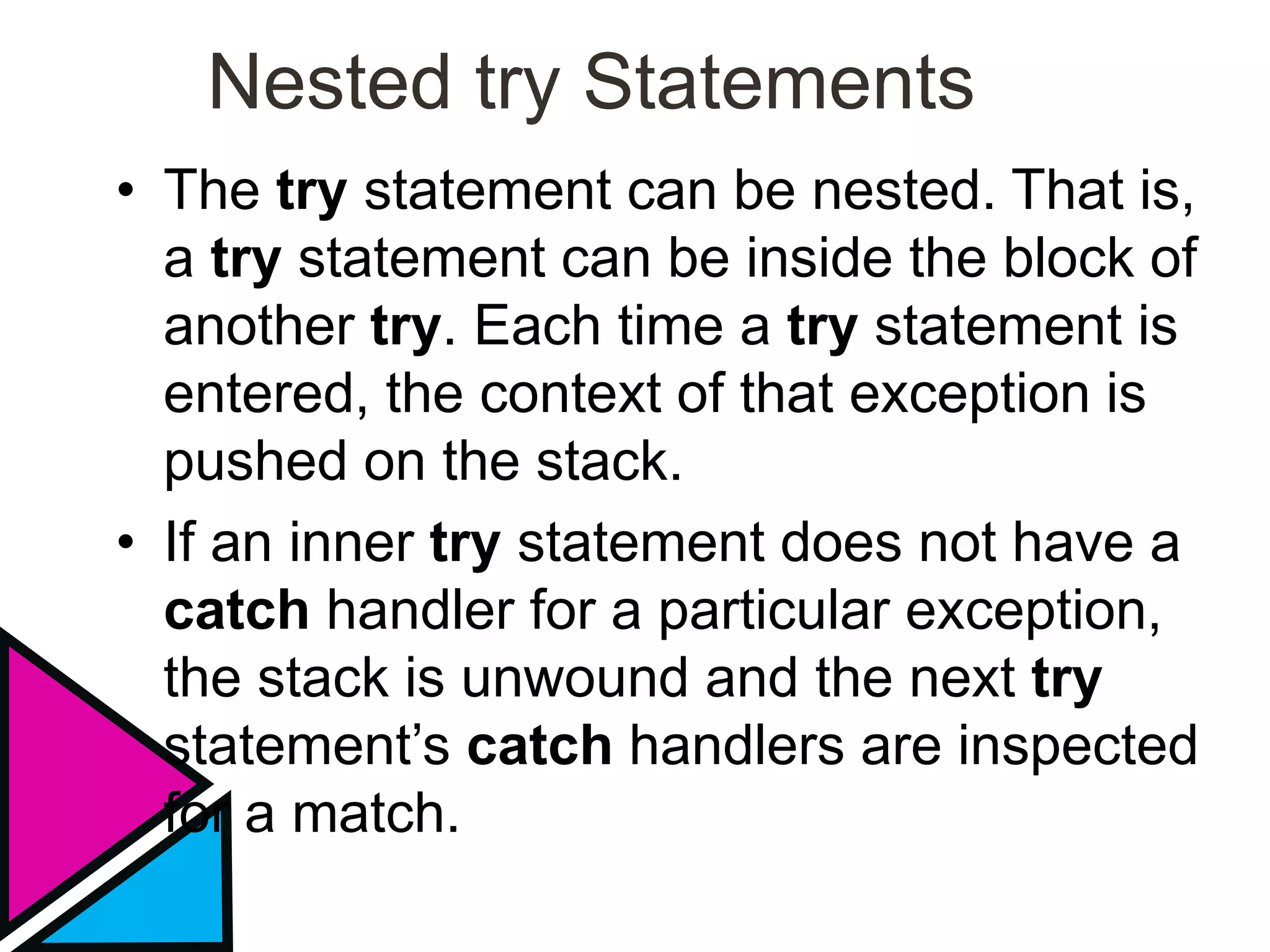 Nested try Statements
• The try statement can be nested. That is,
a try statement can be inside the block of
another try. Each time a try statement is
entered, the context of that exception is
pushed on the stack.
• If an inner try statement does not have a
catch handler for a particular exception,
the stack is unwound and the next try
statement’s catch handlers are inspected
for a match.
 