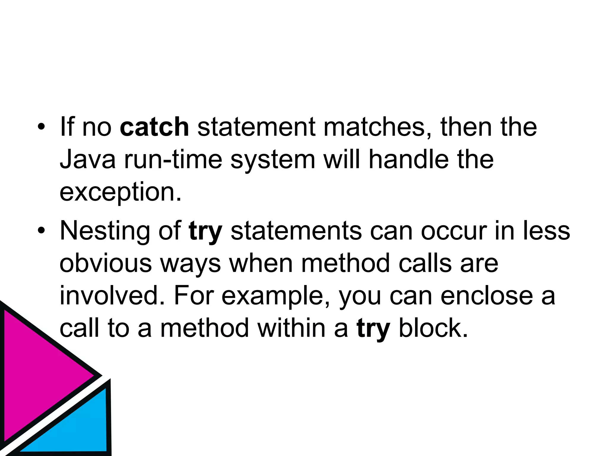 • If no catch statement matches, then the
Java run-time system will handle the
exception.
• Nesting of try statements can occur in less
obvious ways when method calls are
involved. For example, you can enclose a
call to a method within a try block.
 