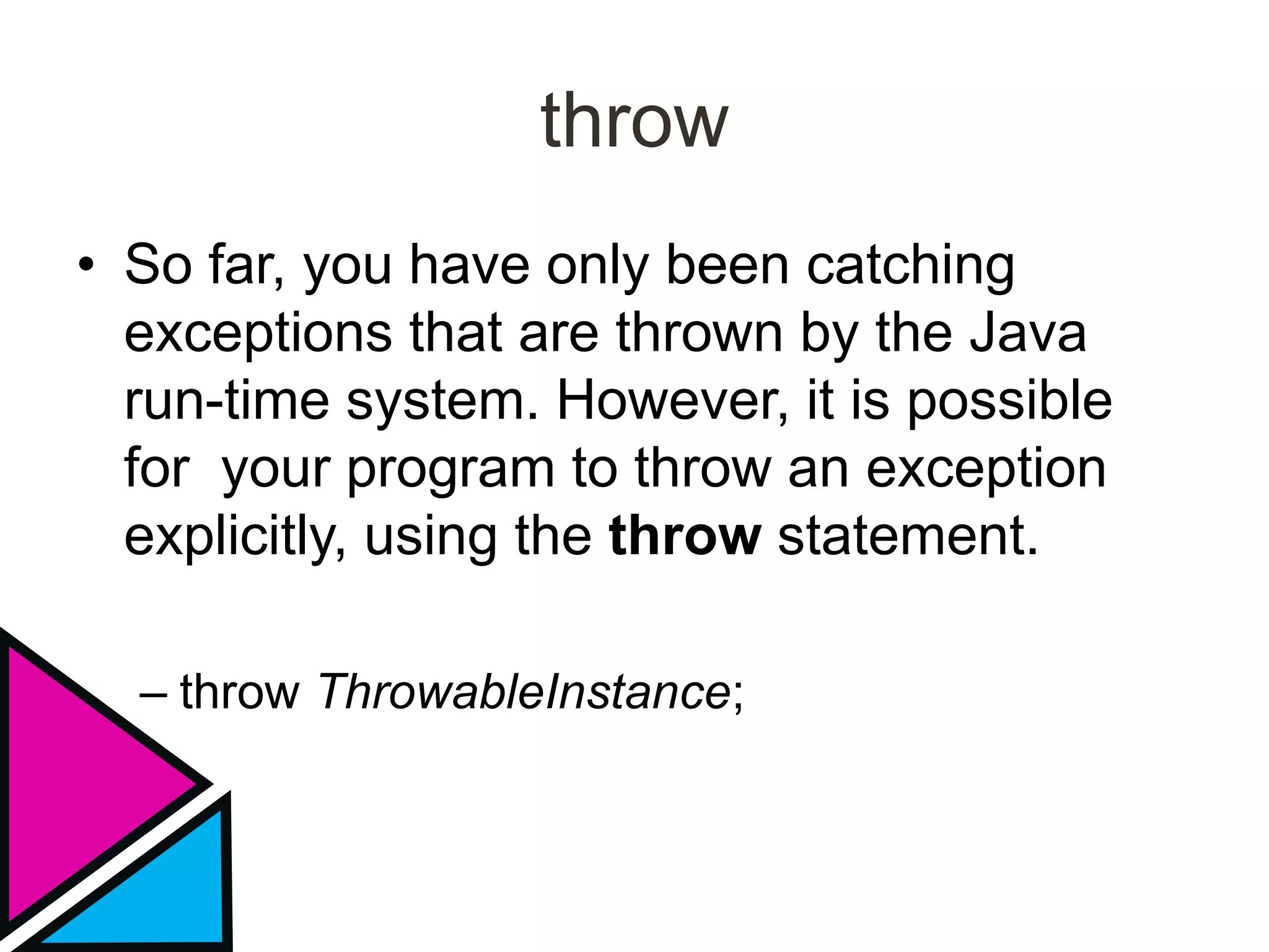 throw
• So far, you have only been catching
exceptions that are thrown by the Java
run-time system. However, it is possible
for your program to throw an exception
explicitly, using the throw statement.
– throw ThrowableInstance;
 
