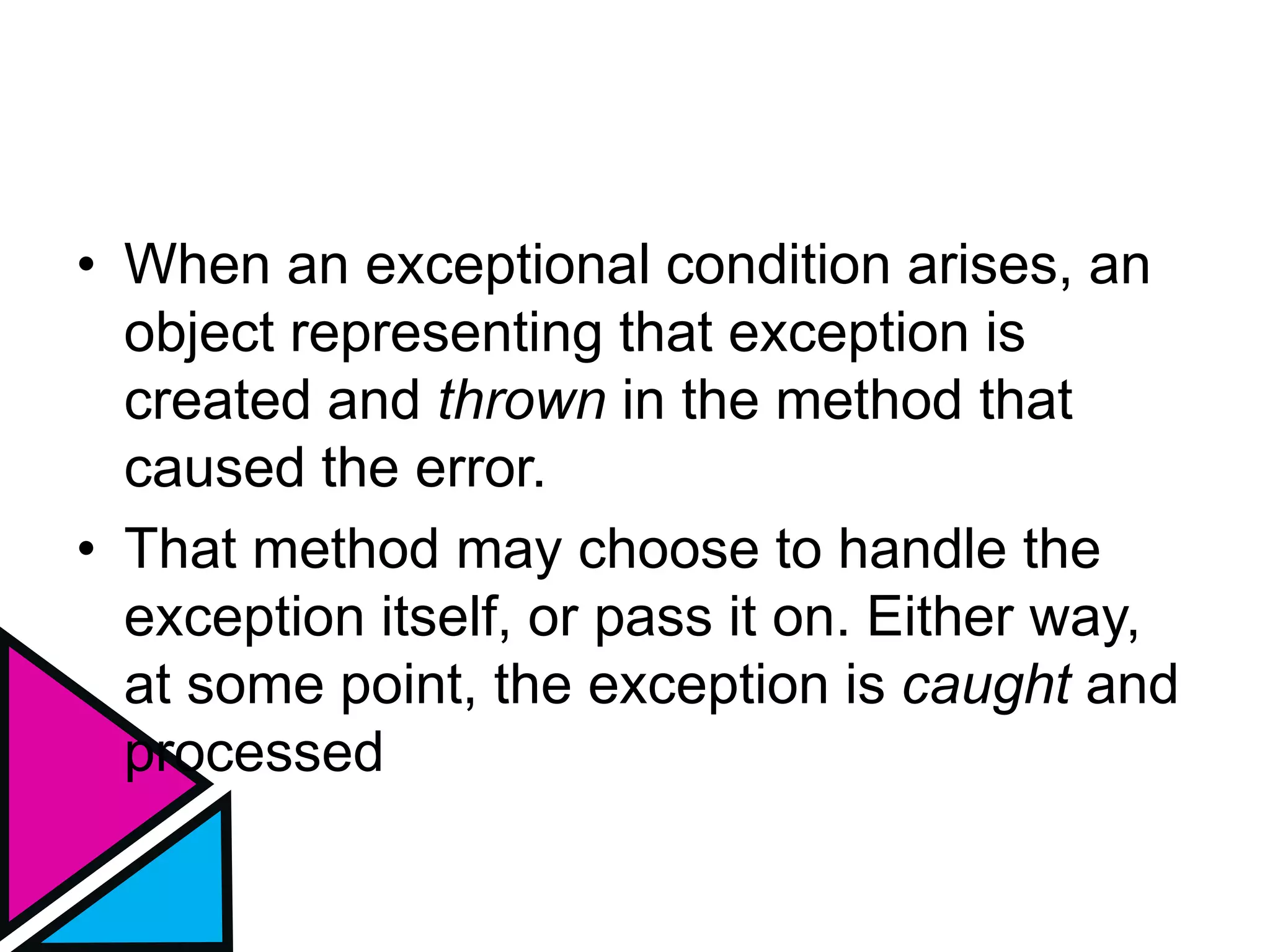 • When an exceptional condition arises, an
object representing that exception is
created and thrown in the method that
caused the error.
• That method may choose to handle the
exception itself, or pass it on. Either way,
at some point, the exception is caught and
processed
 