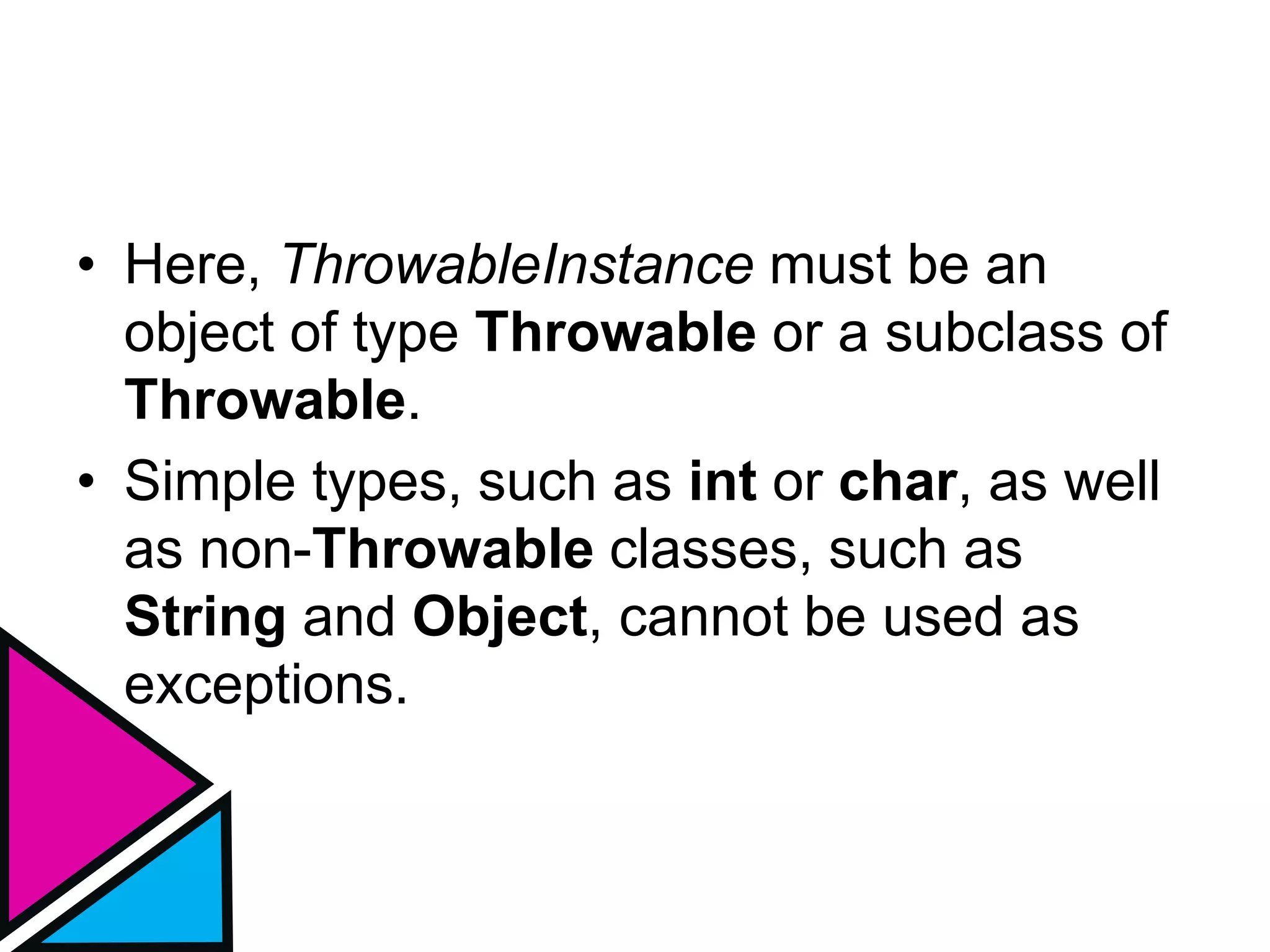• Here, ThrowableInstance must be an
object of type Throwable or a subclass of
Throwable.
• Simple types, such as int or char, as well
as non-Throwable classes, such as
String and Object, cannot be used as
exceptions.
 