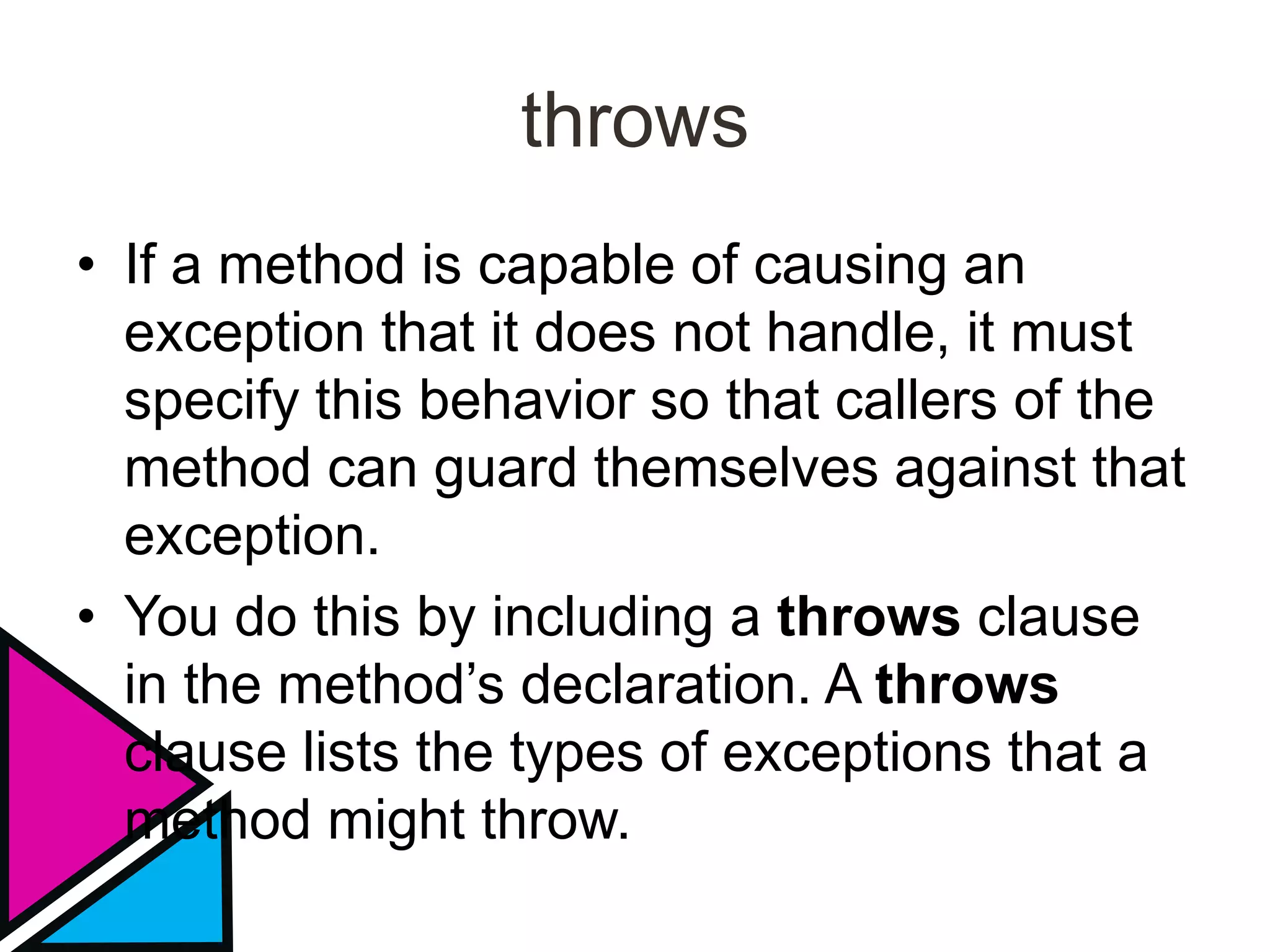 throws
• If a method is capable of causing an
exception that it does not handle, it must
specify this behavior so that callers of the
method can guard themselves against that
exception.
• You do this by including a throws clause
in the method’s declaration. A throws
clause lists the types of exceptions that a
method might throw.
 