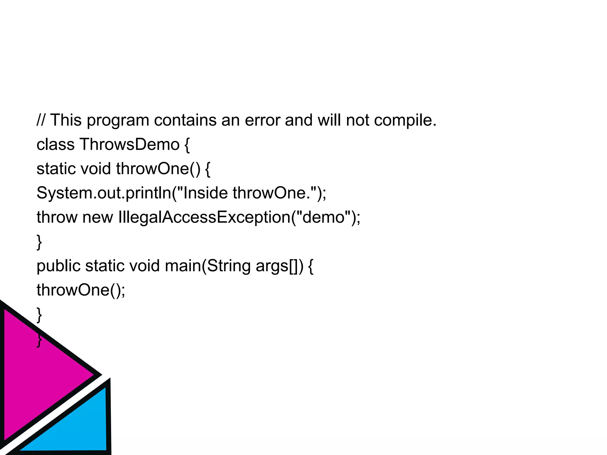 // This program contains an error and will not compile.
class ThrowsDemo {
static void throwOne() {
System.out.println("Inside throwOne.");
throw new IllegalAccessException("demo");
}
public static void main(String args[]) {
throwOne();
}
}
 