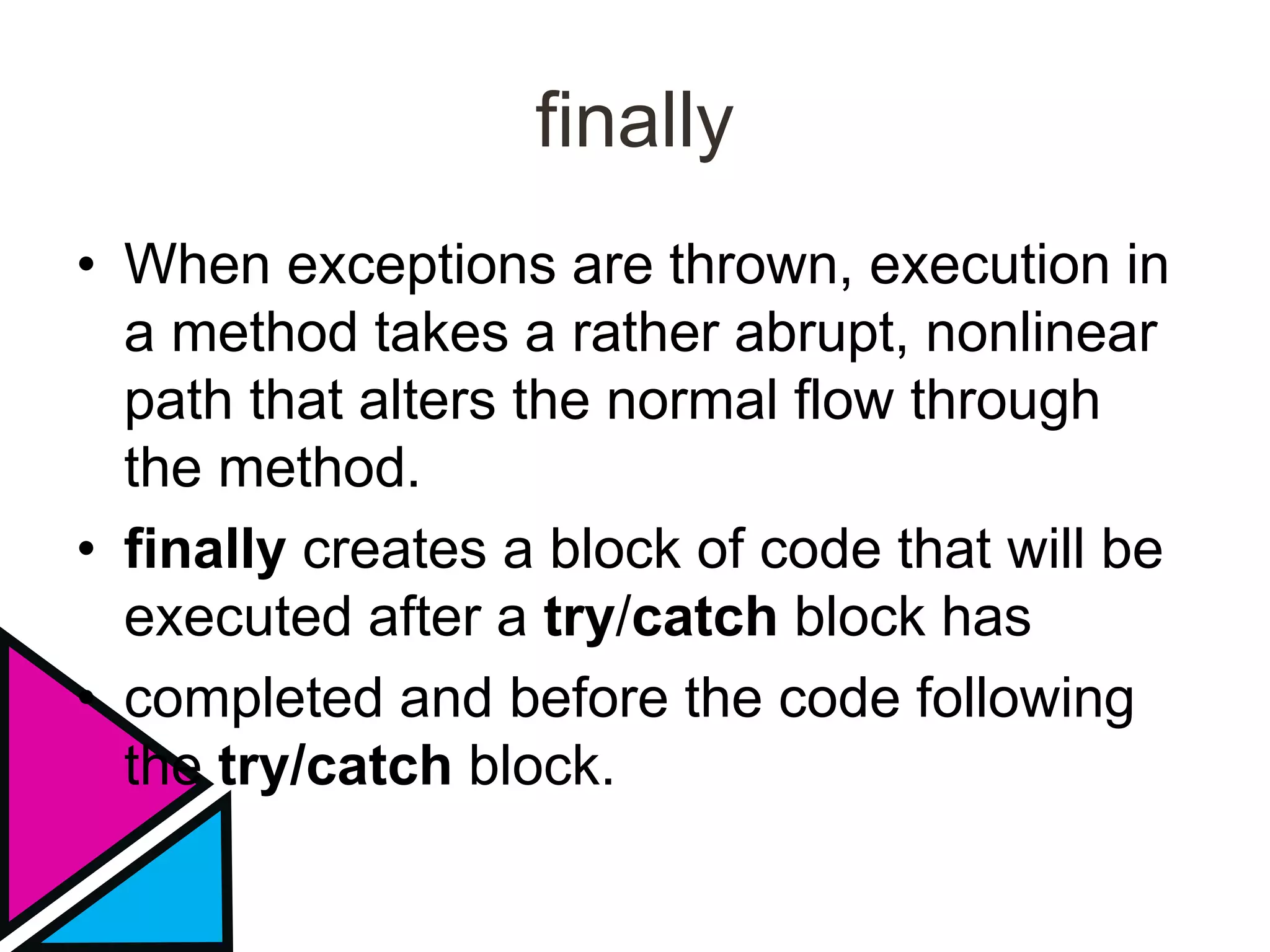 finally
• When exceptions are thrown, execution in
a method takes a rather abrupt, nonlinear
path that alters the normal flow through
the method.
• finally creates a block of code that will be
executed after a try/catch block has
• completed and before the code following
the try/catch block.
 