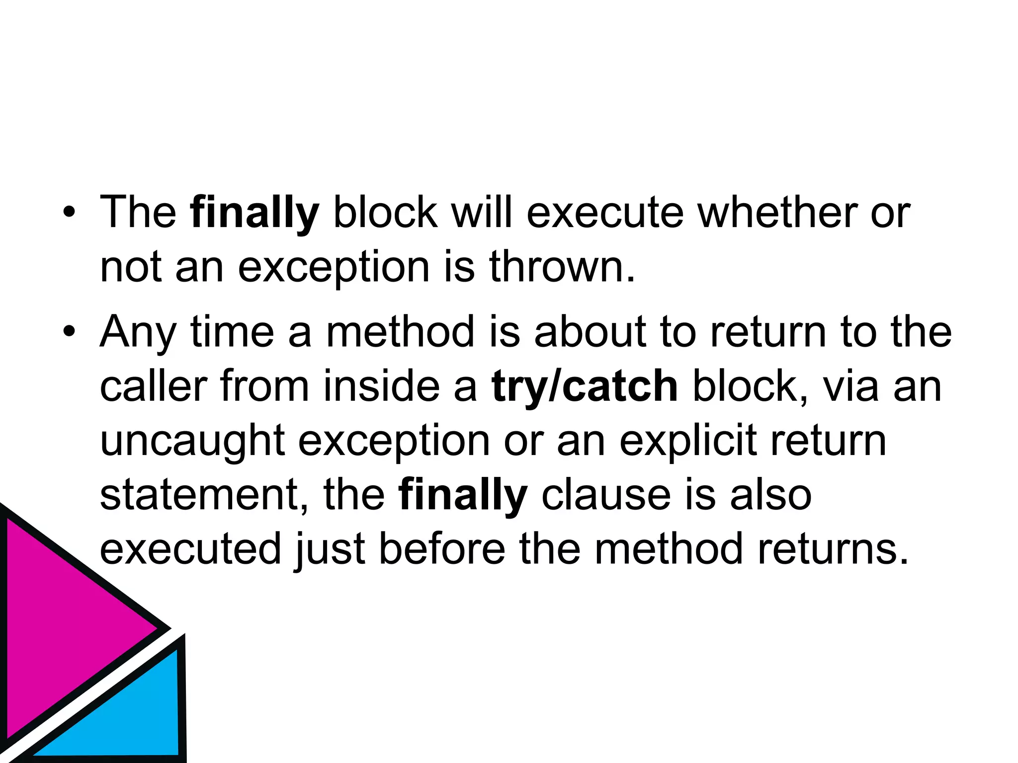 • The finally block will execute whether or
not an exception is thrown.
• Any time a method is about to return to the
caller from inside a try/catch block, via an
uncaught exception or an explicit return
statement, the finally clause is also
executed just before the method returns.
 