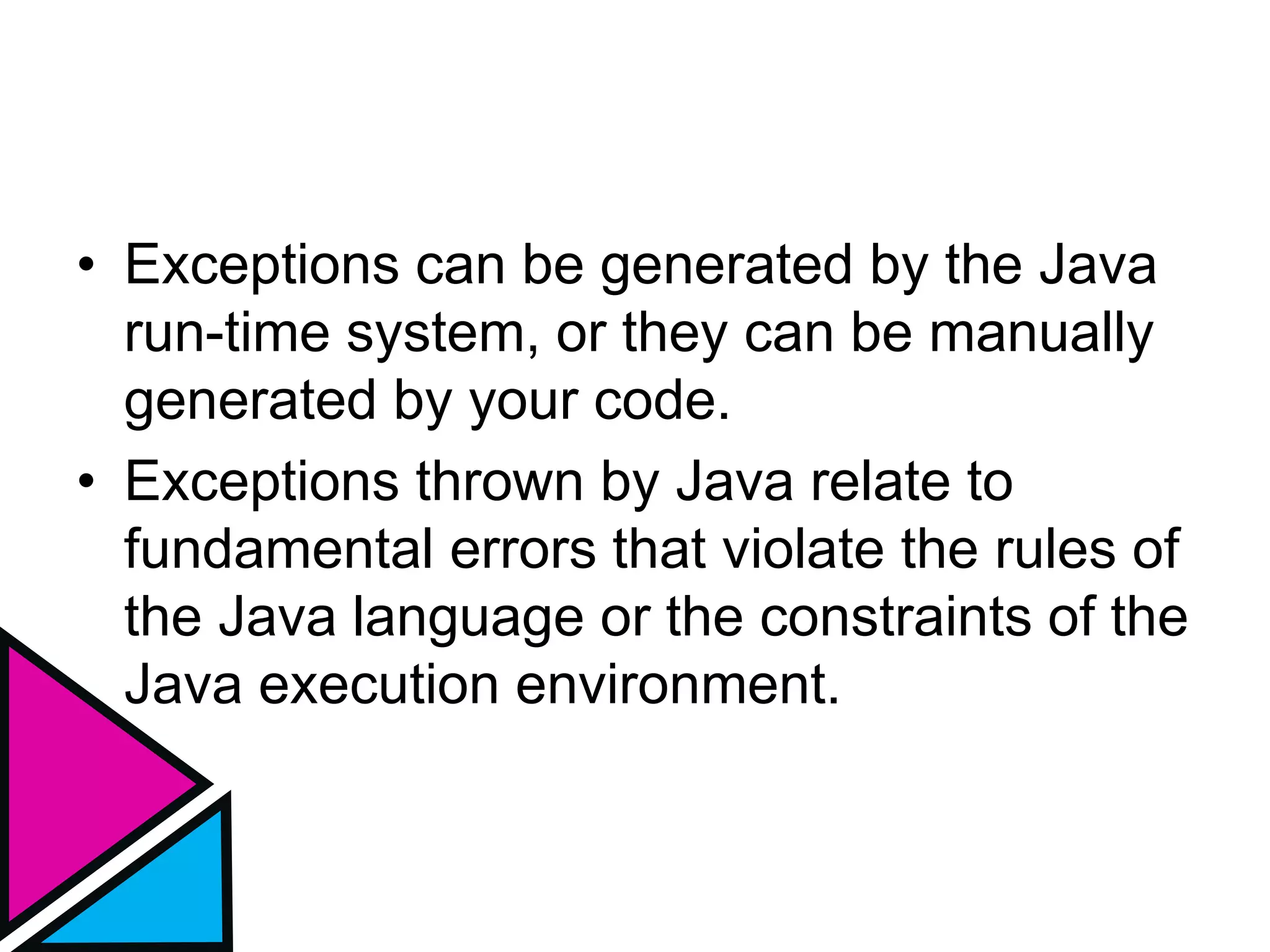 • Exceptions can be generated by the Java
run-time system, or they can be manually
generated by your code.
• Exceptions thrown by Java relate to
fundamental errors that violate the rules of
the Java language or the constraints of the
Java execution environment.
 