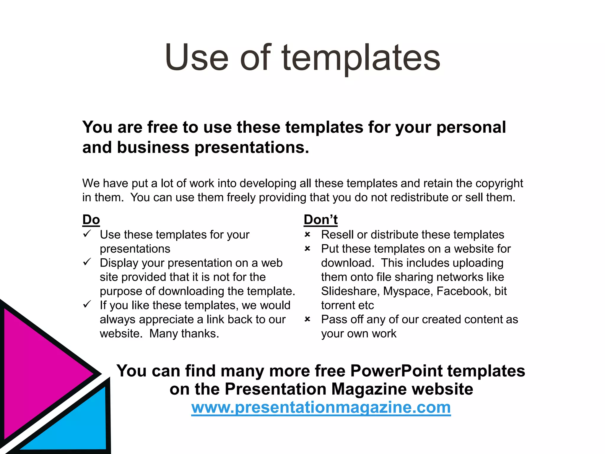 Use of templates
You are free to use these templates for your personal
and business presentations.
Do
 Use these templates for your
presentations
 Display your presentation on a web
site provided that it is not for the
purpose of downloading the template.
 If you like these templates, we would
always appreciate a link back to our
website. Many thanks.
Don’t
 Resell or distribute these templates
 Put these templates on a website for
download. This includes uploading
them onto file sharing networks like
Slideshare, Myspace, Facebook, bit
torrent etc
 Pass off any of our created content as
your own work
You can find many more free PowerPoint templates
on the Presentation Magazine website
www.presentationmagazine.com
We have put a lot of work into developing all these templates and retain the copyright
in them. You can use them freely providing that you do not redistribute or sell them.
 