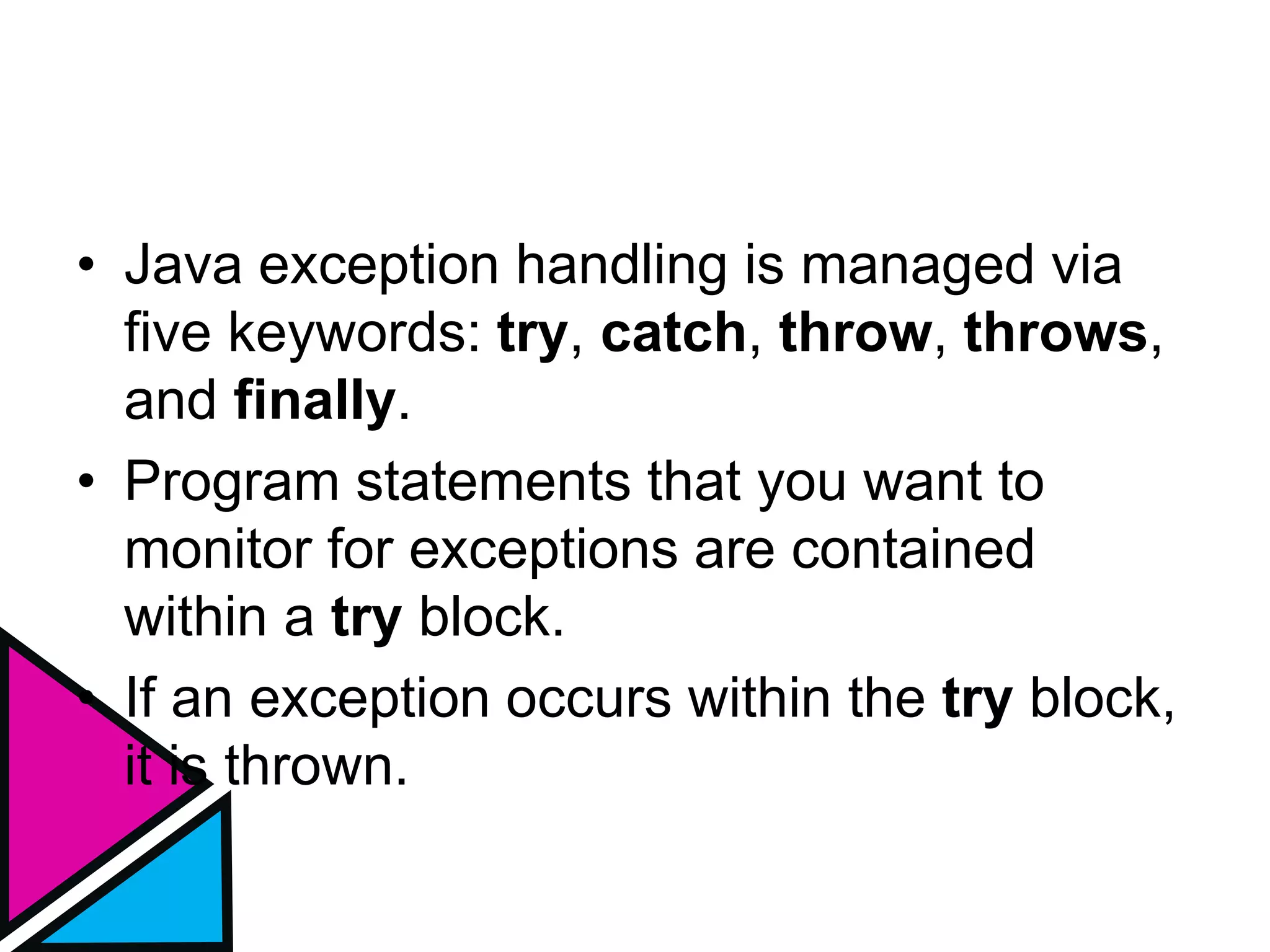 • Java exception handling is managed via
five keywords: try, catch, throw, throws,
and finally.
• Program statements that you want to
monitor for exceptions are contained
within a try block.
• If an exception occurs within the try block,
it is thrown.
 