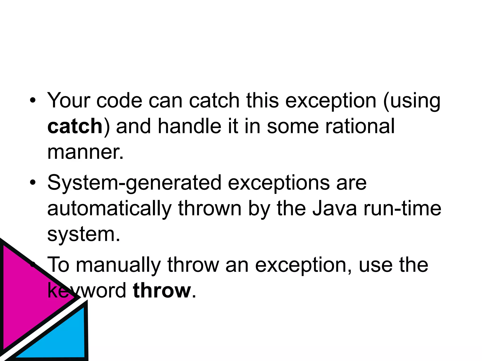 • Your code can catch this exception (using
catch) and handle it in some rational
manner.
• System-generated exceptions are
automatically thrown by the Java run-time
system.
• To manually throw an exception, use the
keyword throw.
 