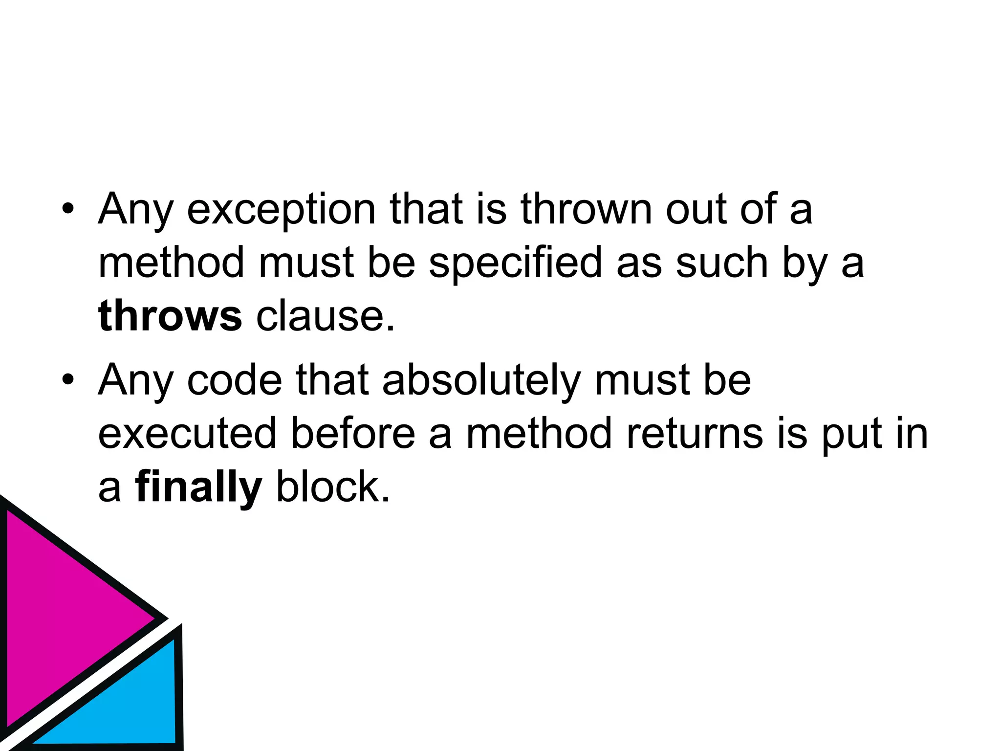 • Any exception that is thrown out of a
method must be specified as such by a
throws clause.
• Any code that absolutely must be
executed before a method returns is put in
a finally block.
 