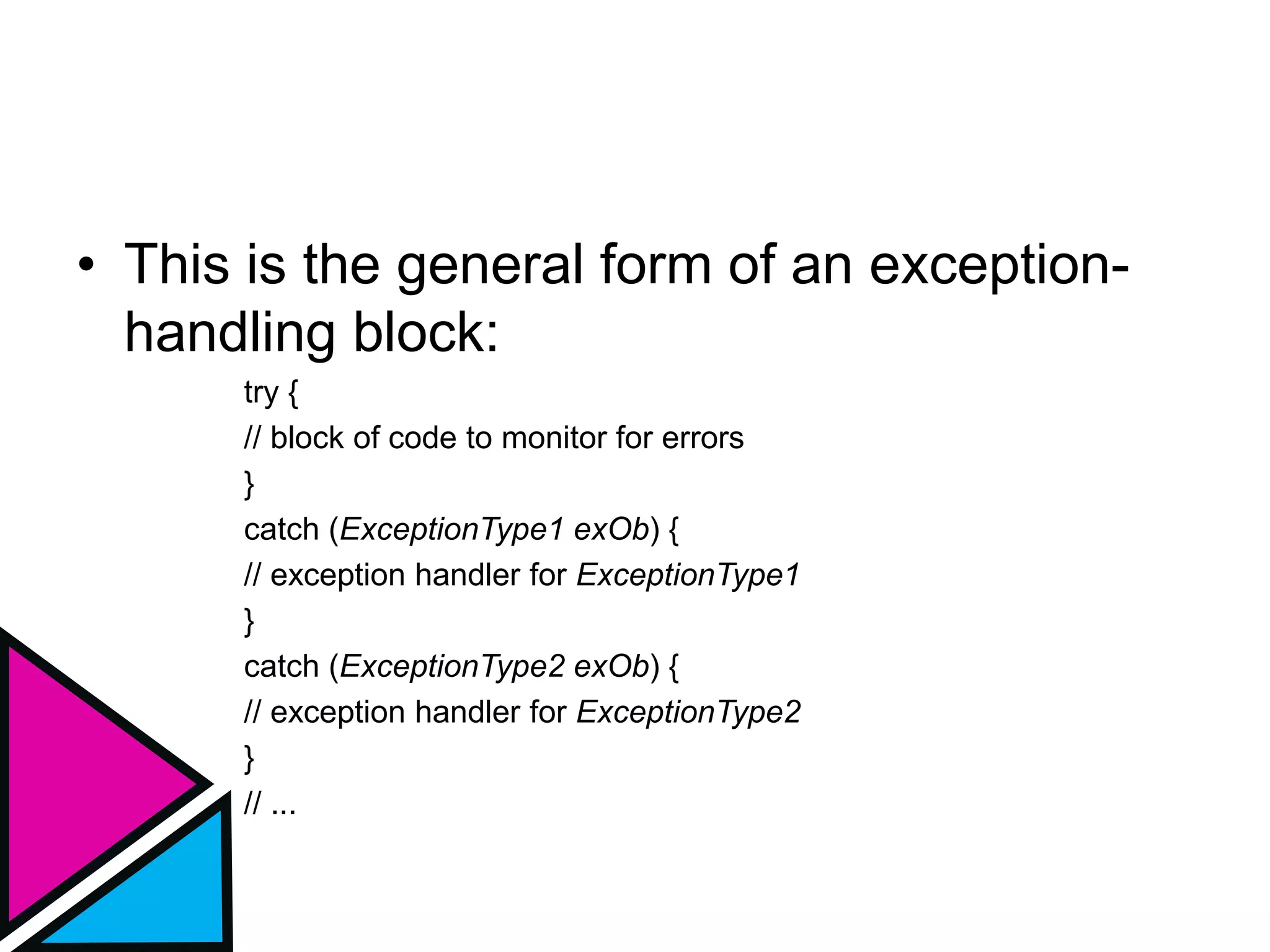 • This is the general form of an exception-
handling block:
try {
// block of code to monitor for errors
}
catch (ExceptionType1 exOb) {
// exception handler for ExceptionType1
}
catch (ExceptionType2 exOb) {
// exception handler for ExceptionType2
}
// ...
 