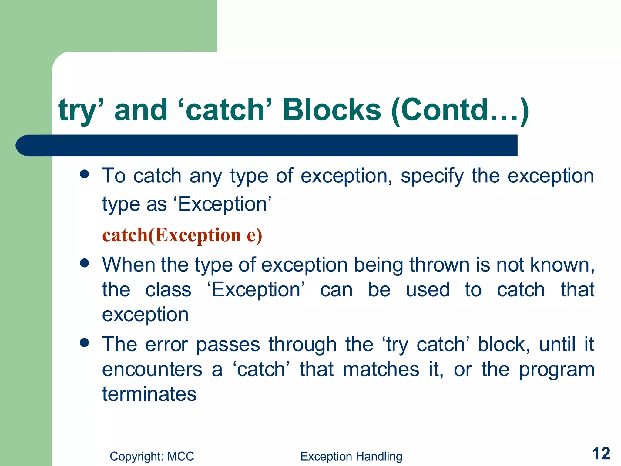 try’ and ‘catch’ Blocks (Contd…) To catch any type of exception, specify the exception type as ‘Exception’   catch(Exception e) When the type of exception being thrown is not known, the class ‘Exception’  can be used  to catch that exception The error passes through the ‘try catch’ block, until it encounters a ‘catch’ that matches it, or the program terminates   
