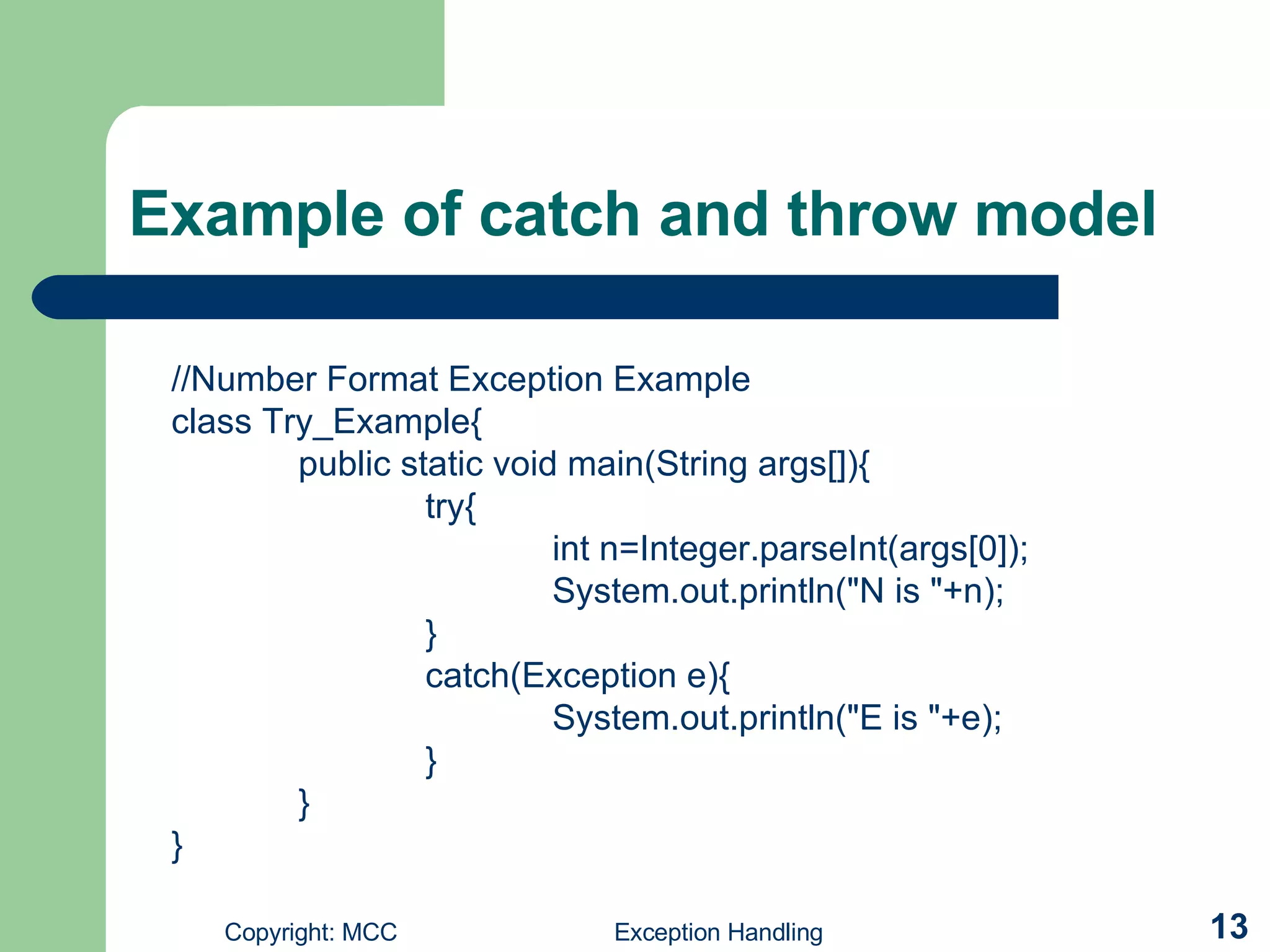 Example of catch and throw model //Number Format Exception Example class Try_Example{ public static void main(String args[]){ try{ int n=Integer.parseInt(args[0]); System.out.println(&quot;N is &quot;+n); } catch(Exception e){ System.out.println(&quot;E is &quot;+e); } } } 