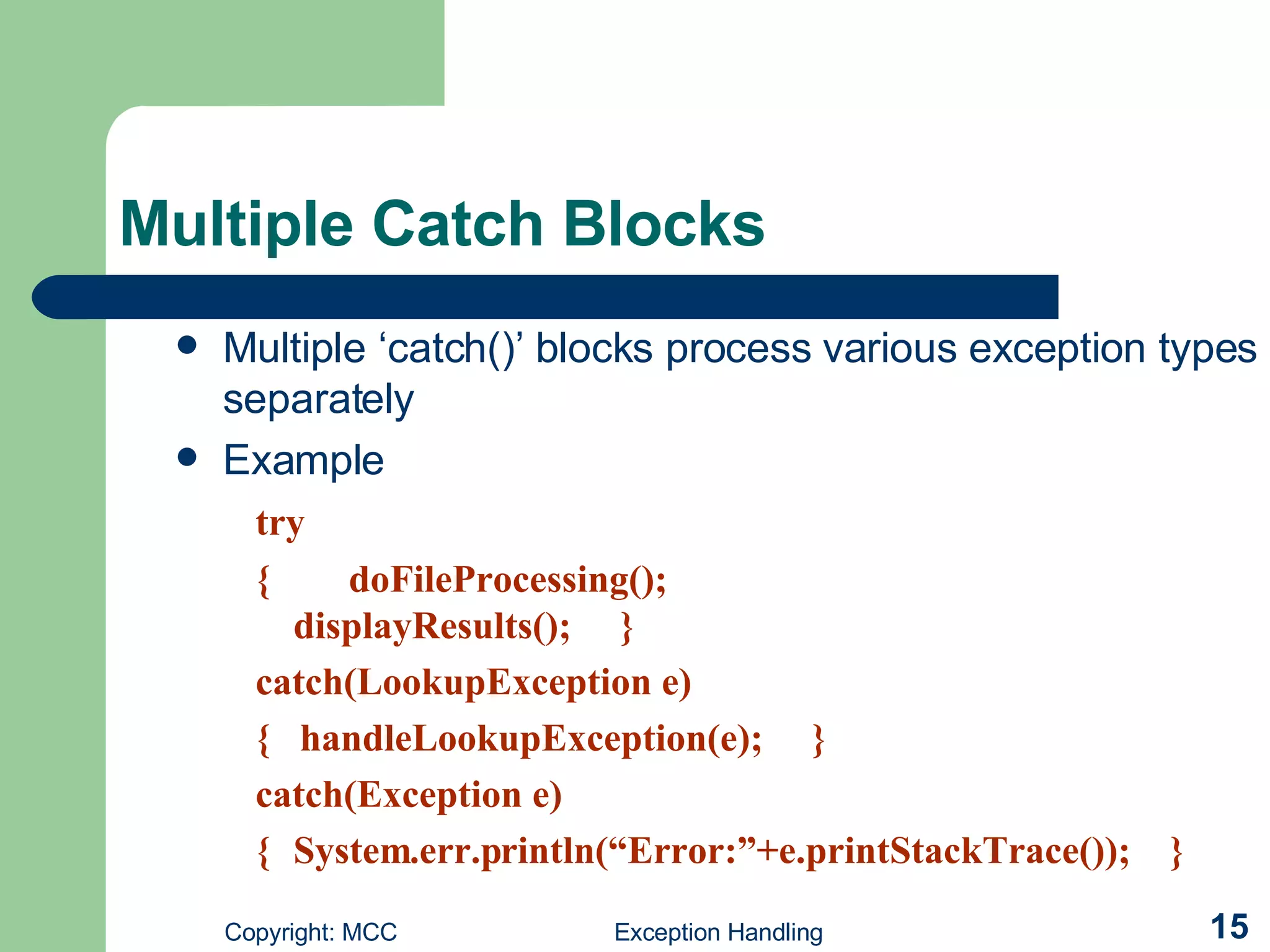 Multiple Catch Blocks   Multiple ‘catch()’ blocks process various exception types separately Example try {  doFileProcessing();  displayResults();  }  catch(LookupException e)    {  handleLookupException(e);  }  catch(Exception e)      { System.err.println(“Error:”+e.printStackTrace());  } 