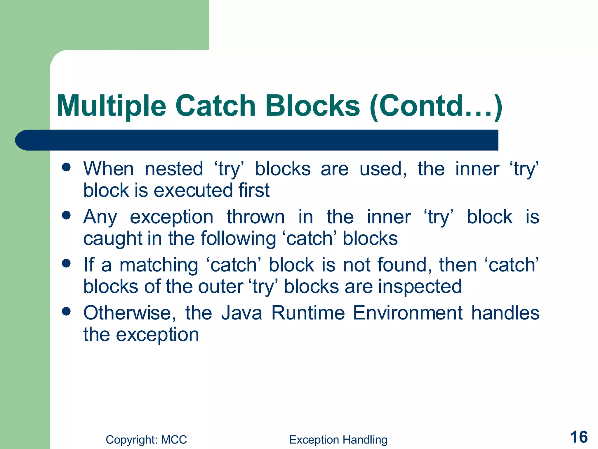 Multiple Catch Blocks  (Contd…) When nested ‘try’ blocks are used, the inner ‘try’ block is executed first Any exception thrown in the inner ‘try’ block is caught in the following ‘catch’ blocks If a matching ‘catch’ block is not found, then ‘catch’ blocks of the outer ‘try’ blocks are inspected  Otherwise, the Java Runtime Environment handles the exception  