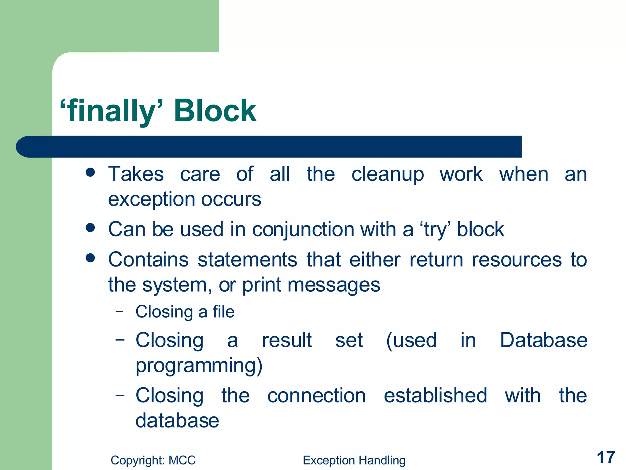 ‘finally’ Block Takes care of all the cleanup work when an exception occurs   Can be used in conjunction with a ‘try’ block   Contains statements that either return resources to the system, or print messages Closing a file  Closing a result set (used in Database programming) Closing the connection established with the database 