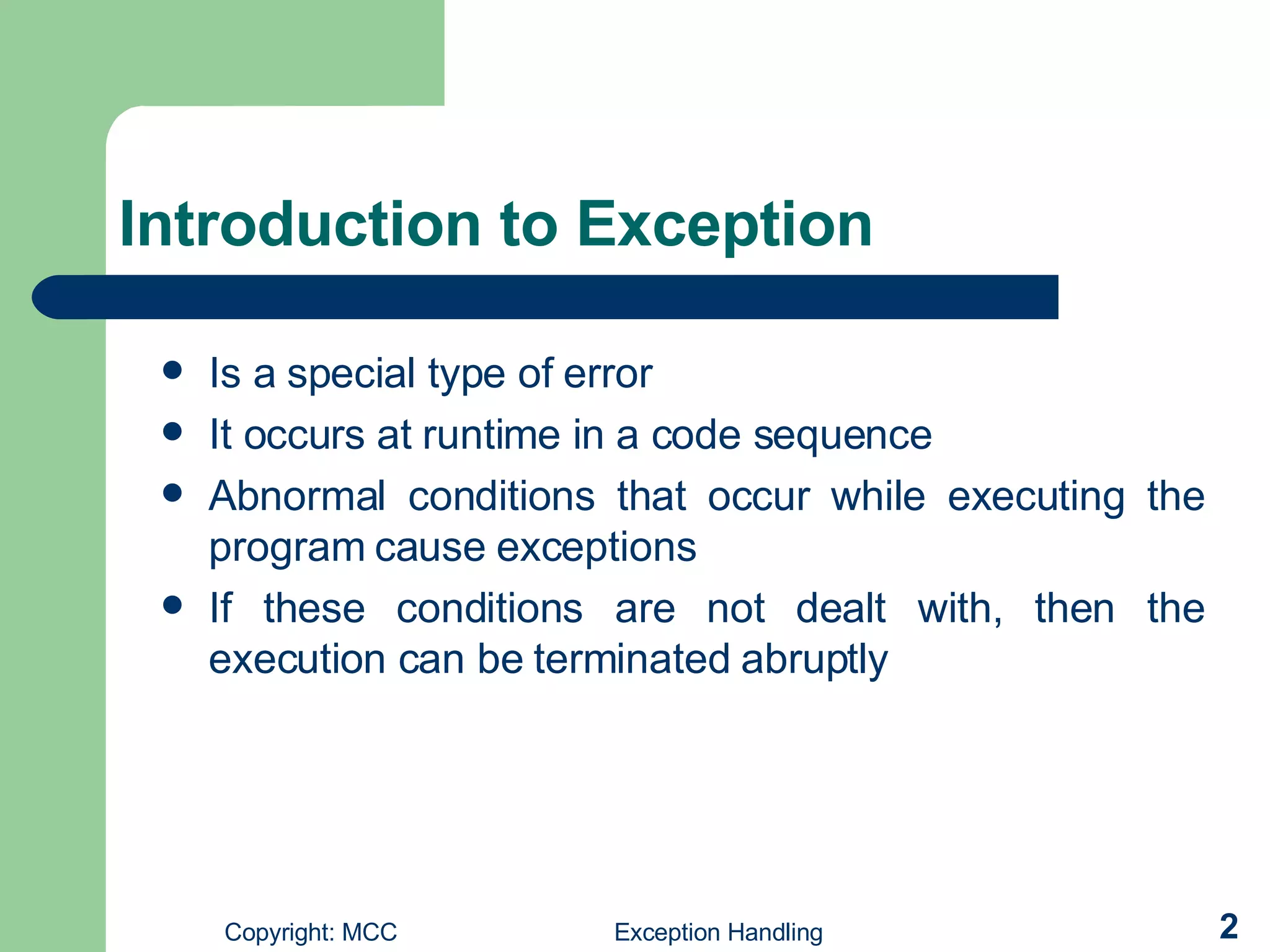 Introduction to Exception  Is a special type of error   It occurs at runtime in a code sequence   Abnormal conditions that occur while executing the program cause exceptions   If these conditions are not dealt with, then the execution can be terminated abruptly   