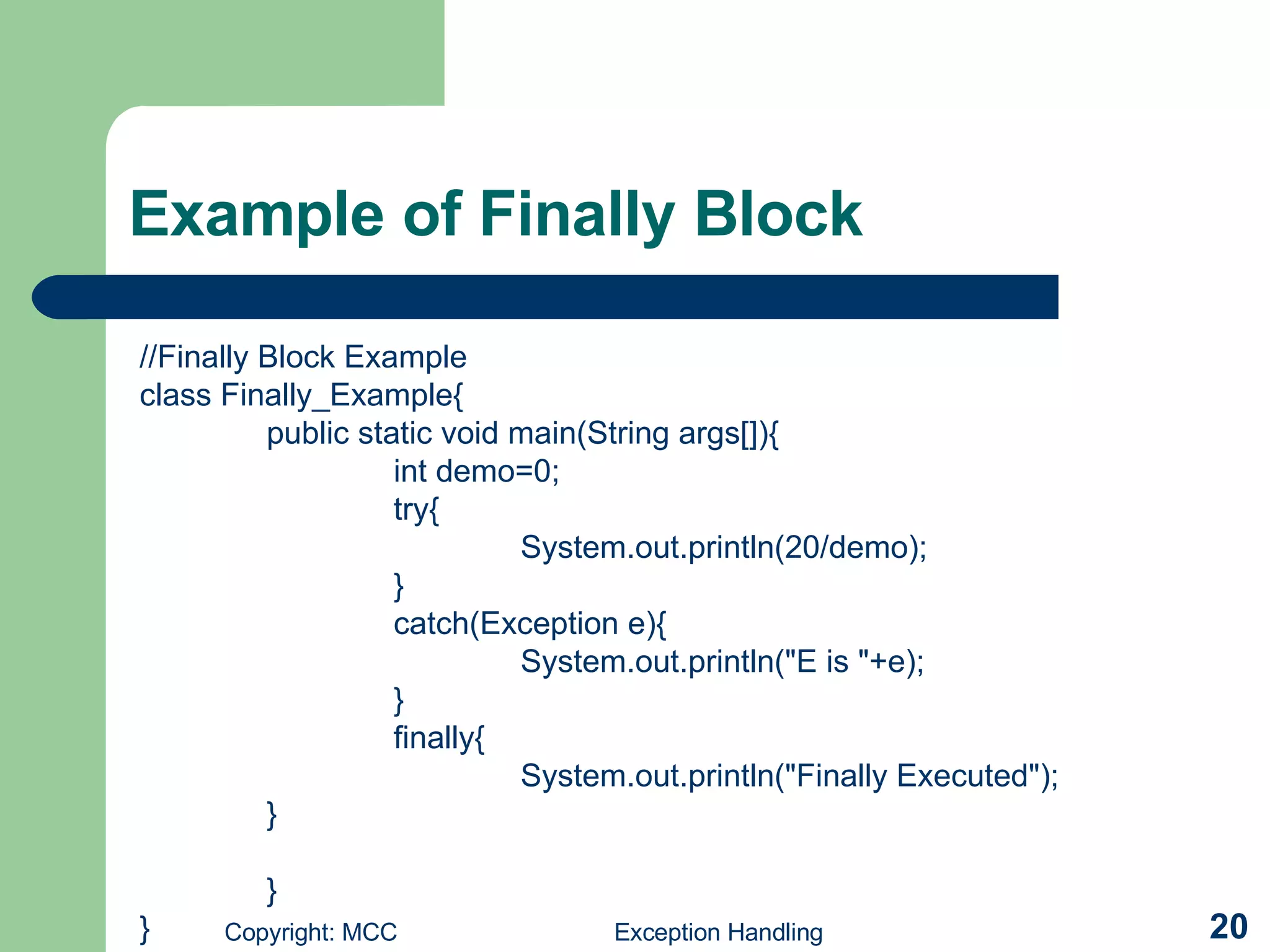 Example of Finally Block //Finally Block Example class Finally_Example{ public static void main(String args[]){ int demo=0; try{ System.out.println(20/demo); } catch(Exception e){ System.out.println(&quot;E is &quot;+e); } finally{ System.out.println(&quot;Finally Executed&quot;); } } } 