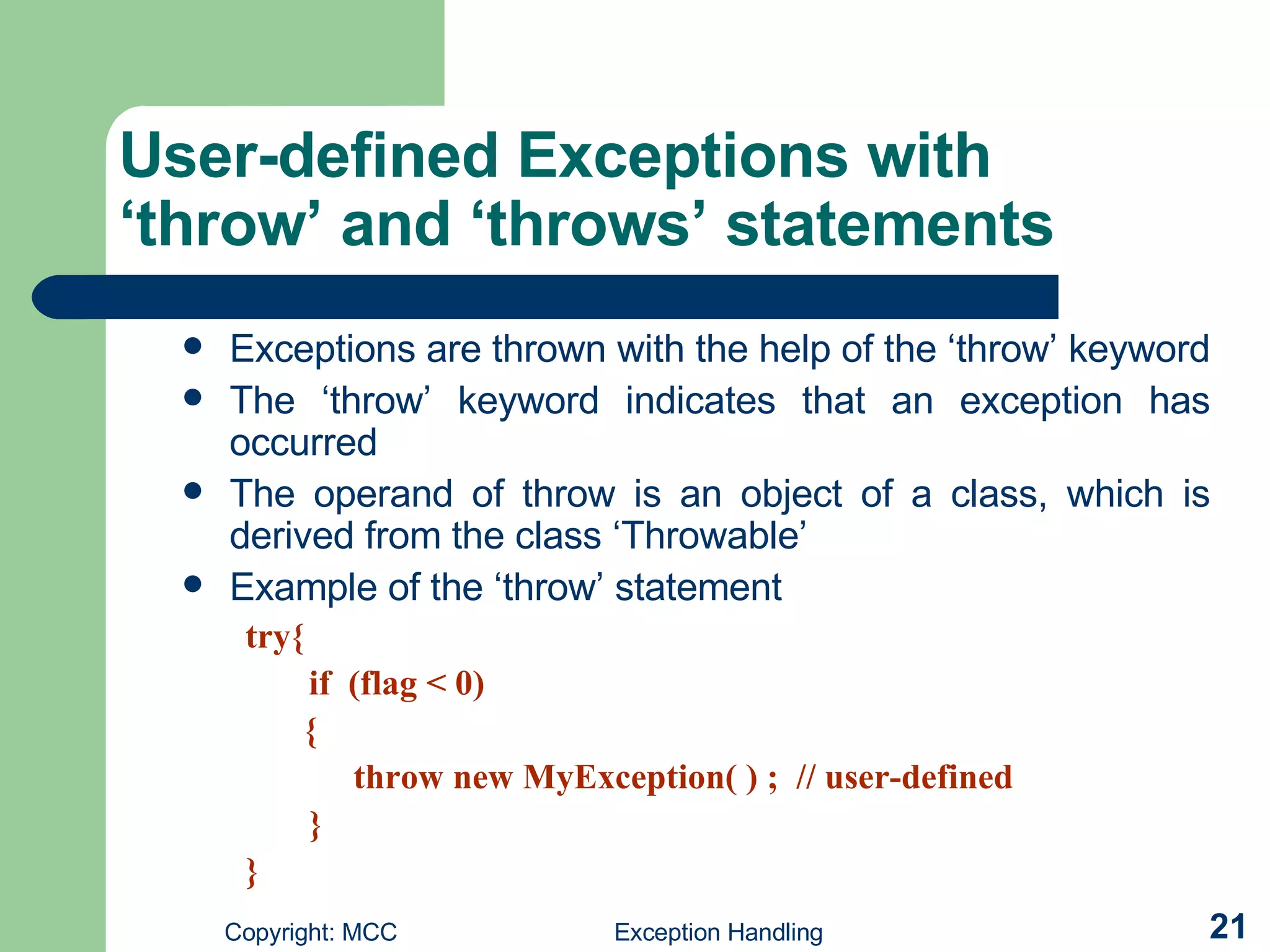User-defined Exceptions with ‘throw’ and ‘throws’ statements   Exceptions are thrown with the help of the ‘throw’ keyword  The ‘throw’ keyword indicates that an exception has occurred  The operand of throw is an object of a class, which is derived from the class ‘Throwable’  Example of the ‘throw’ statement  try{ if  (flag < 0)   {   throw new MyException( ) ;  // user-defined  } } 