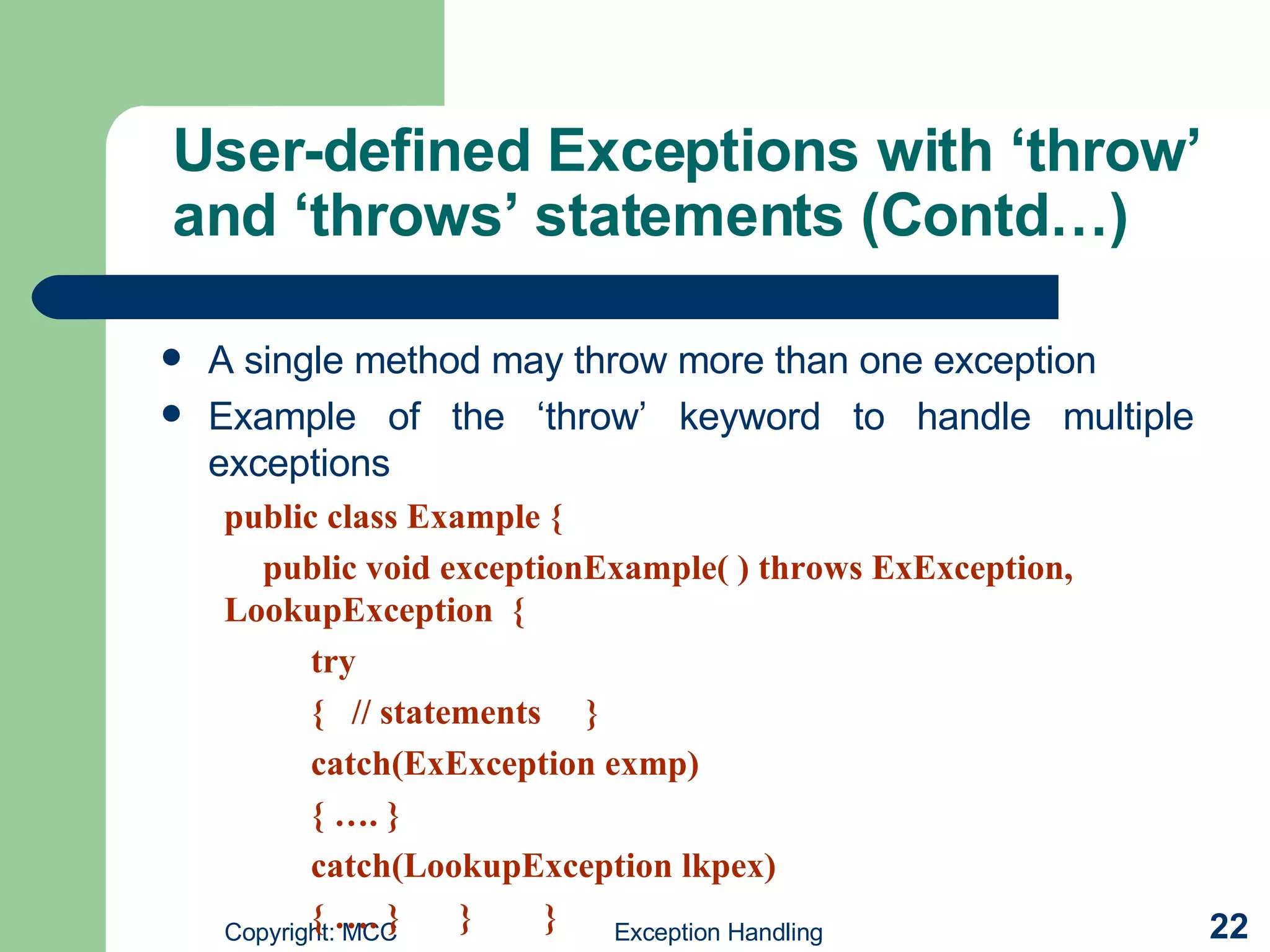 User-defined Exceptions with ‘throw’ and ‘throws’ statements (Contd…) A single method may throw more than one exception   Example of the ‘throw’ keyword to handle multiple exceptions   public class Example { public void exceptionExample( ) throws ExException,  LookupException  { try {  // statements  } catch(ExException exmp) { …. } catch(LookupException lkpex) { …. }   }  } 