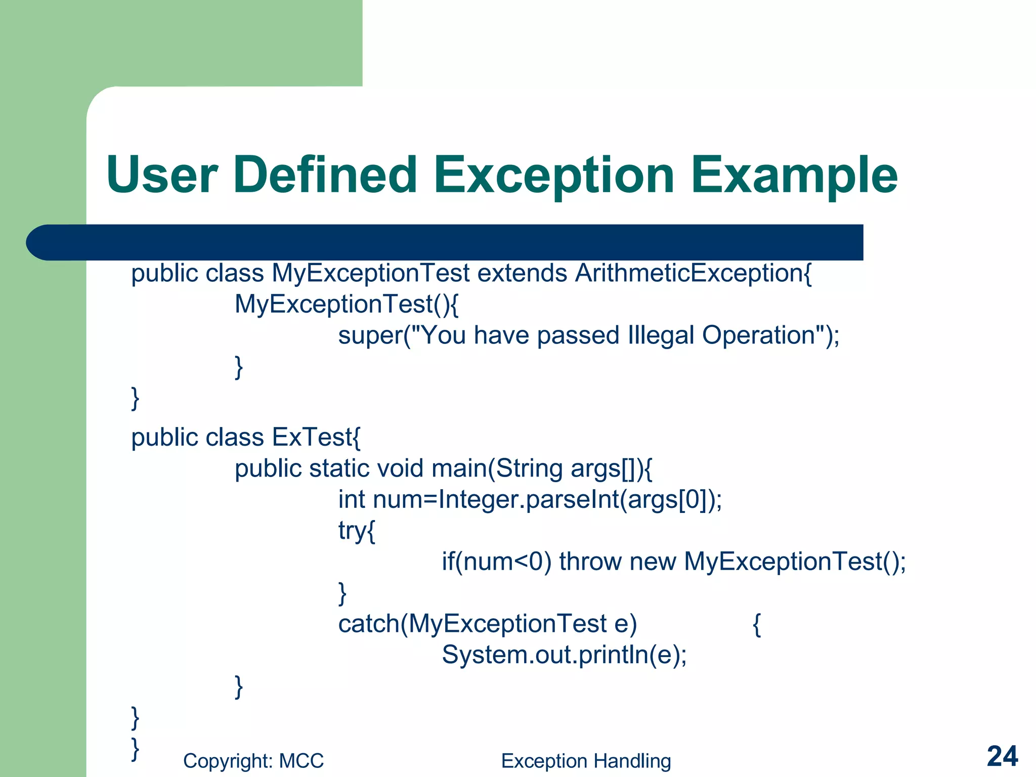 User Defined Exception Example public class ExTest{ public static void main(String args[]){ int num=Integer.parseInt(args[0]); try{ if(num<0) throw new MyExceptionTest(); } catch(MyExceptionTest e) { System.out.println(e); } } } public class MyExceptionTest extends ArithmeticException{ MyExceptionTest(){ super(&quot;You have passed Illegal Operation&quot;); } } 