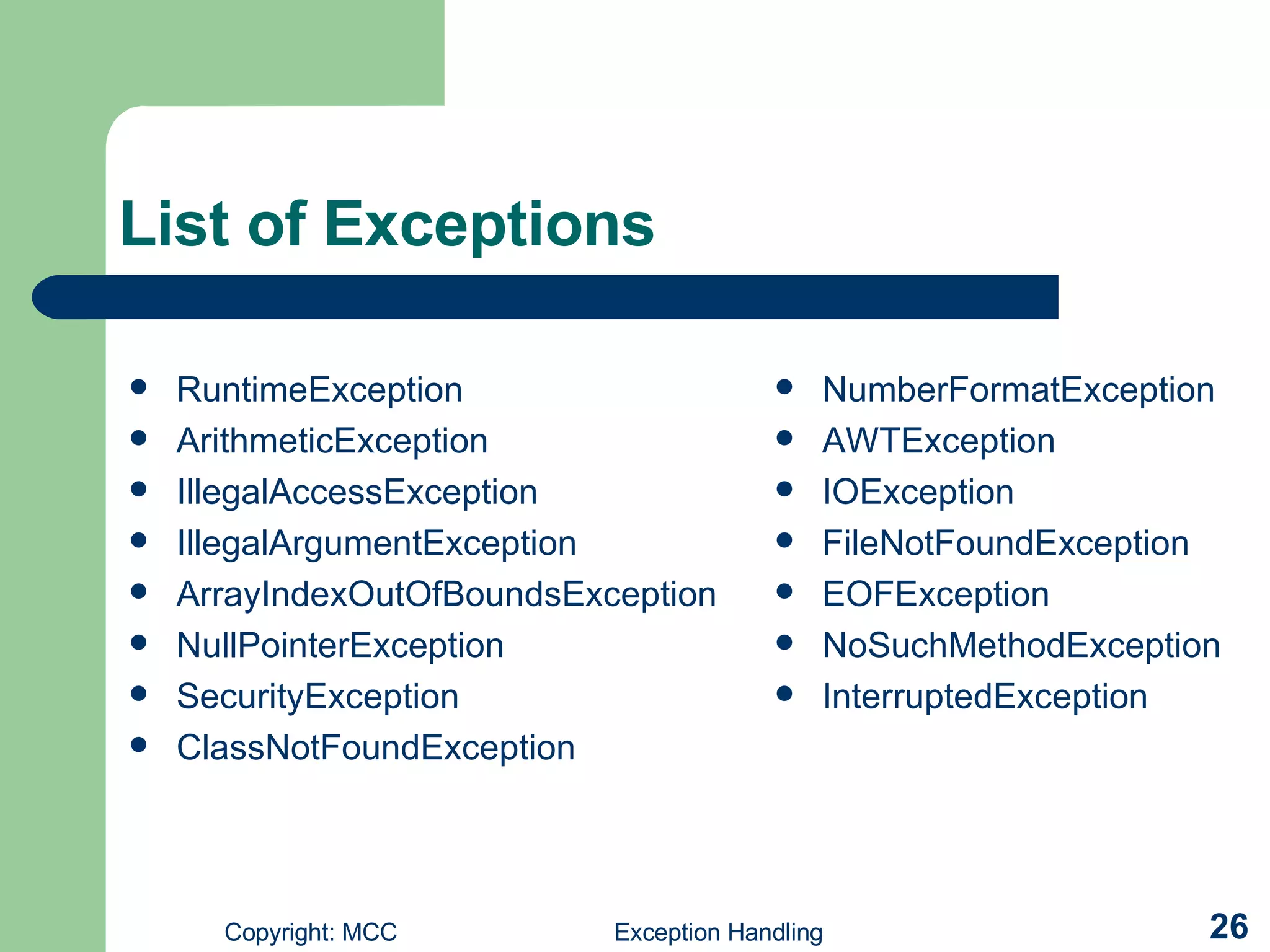 List of Exceptions RuntimeException   ArithmeticException IllegalAccessException   IllegalArgumentException ArrayIndexOutOfBoundsException NullPointerException   SecurityException   ClassNotFoundException   NumberFormatException AWTException IOException FileNotFoundException EOFException   NoSuchMethodException   InterruptedException 