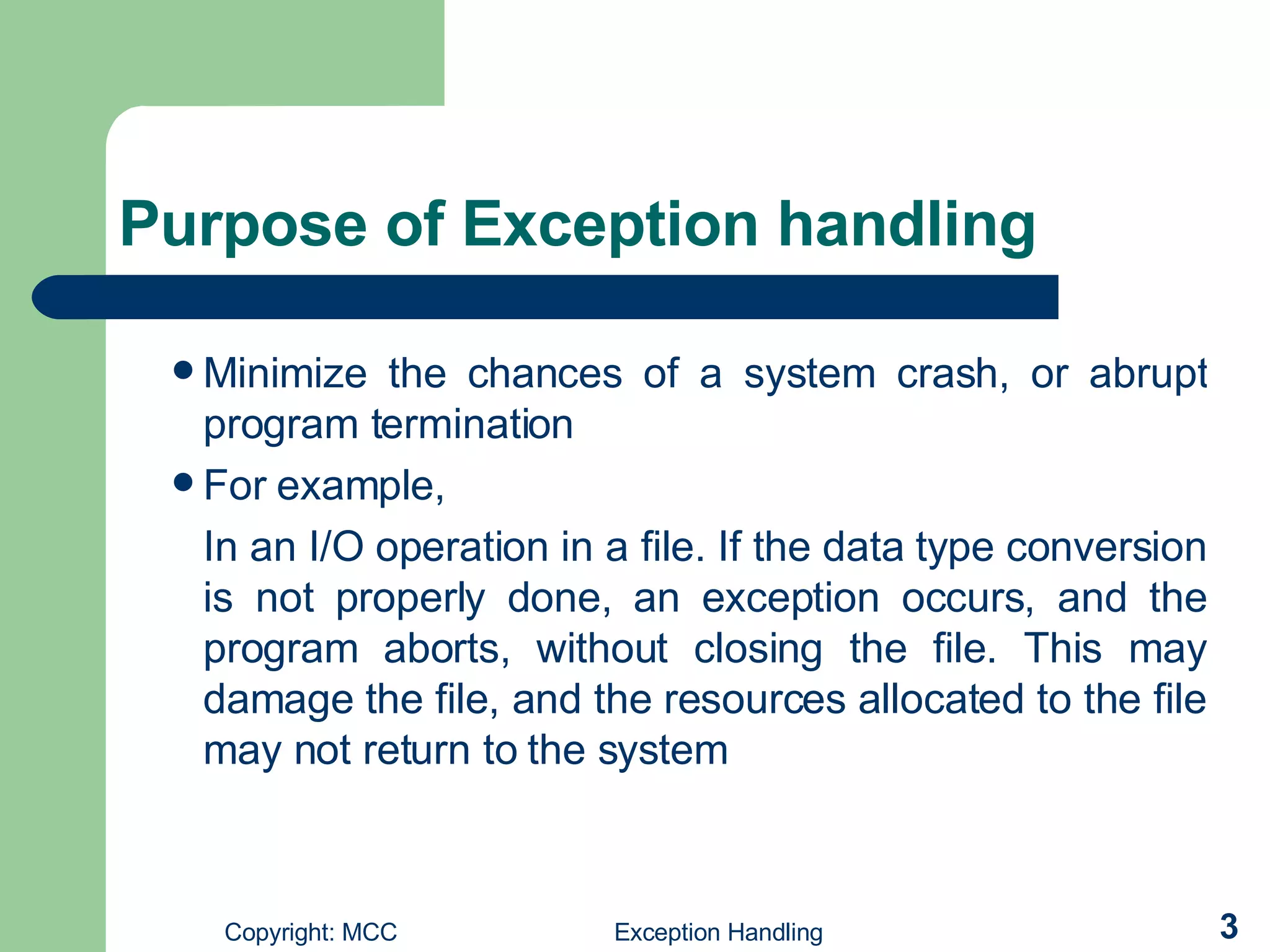 Purpose of Exception handling Minimize the chances of a system crash, or abrupt program termination For example,  In an I/O operation in a file. If the data type conversion is not properly done, an exception occurs, and the program aborts, without closing the file. This may damage the file, and the resources allocated to the file may not return to the system 