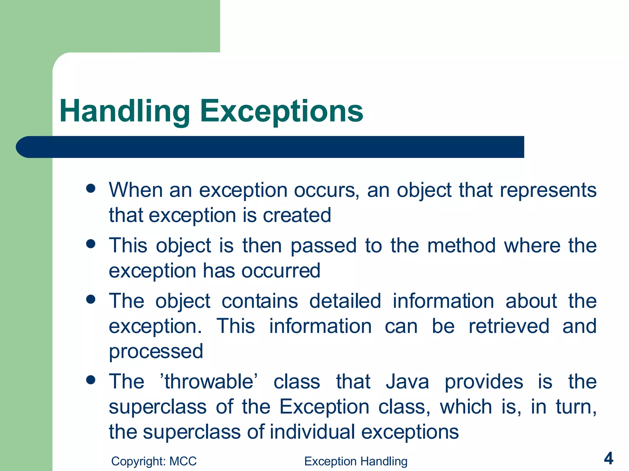 Handling Exceptions  When an exception occurs, an object that represents that exception is created  This object is then passed to the method where the exception has occurred The object contains detailed information about the exception. This information can be retrieved and processed  The ’throwable’ class that Java provides is the superclass of the Exception class, which is, in turn, the superclass of individual exceptions 