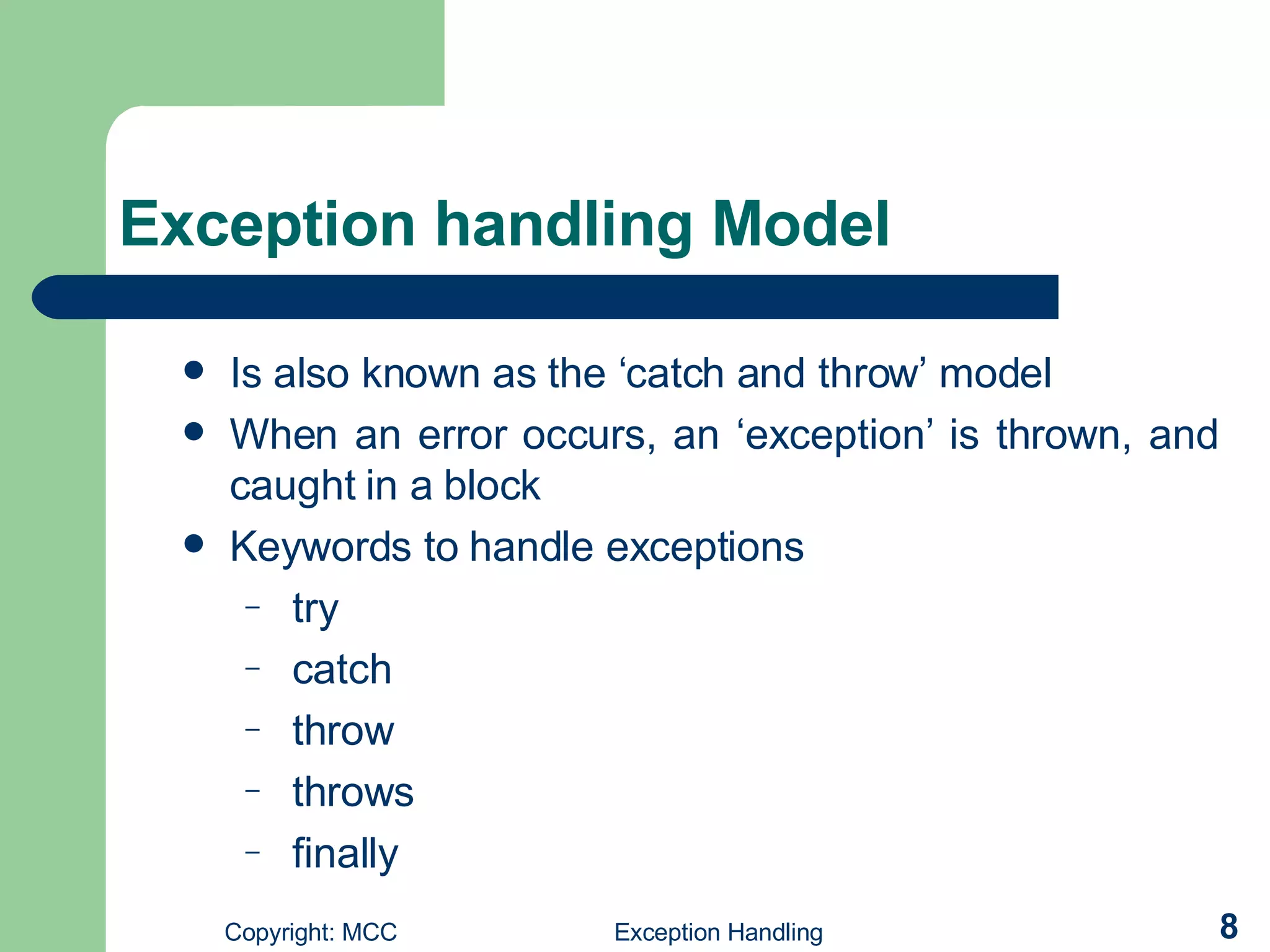 Exception handling Model Is also known as the ‘catch and throw’ model   When an error occurs, an ‘exception’ is thrown, and caught in a block K eywords to handle exceptions try catch throw throws  finally  