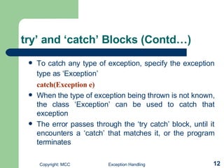 try’ and ‘catch’ Blocks (Contd…) To catch any type of exception, specify the exception type as ‘Exception’   catch(Exception e) When the type of exception being thrown is not known, the class ‘Exception’  can be used  to catch that exception The error passes through the ‘try catch’ block, until it encounters a ‘catch’ that matches it, or the program terminates   