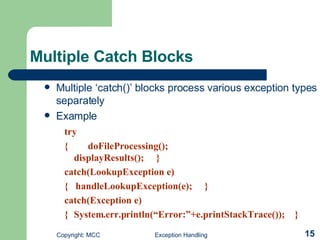 Multiple Catch Blocks   Multiple ‘catch()’ blocks process various exception types separately Example try {  doFileProcessing();  displayResults();  }  catch(LookupException e)    {  handleLookupException(e);  }  catch(Exception e)      { System.err.println(“Error:”+e.printStackTrace());  } 