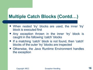 Multiple Catch Blocks  (Contd…) When nested ‘try’ blocks are used, the inner ‘try’ block is executed first Any exception thrown in the inner ‘try’ block is caught in the following ‘catch’ blocks If a matching ‘catch’ block is not found, then ‘catch’ blocks of the outer ‘try’ blocks are inspected  Otherwise, the Java Runtime Environment handles the exception  