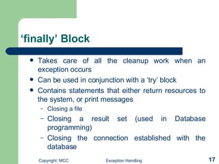 ‘finally’ Block Takes care of all the cleanup work when an exception occurs   Can be used in conjunction with a ‘try’ block   Contains statements that either return resources to the system, or print messages Closing a file  Closing a result set (used in Database programming) Closing the connection established with the database 