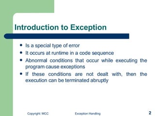 Introduction to Exception  Is a special type of error   It occurs at runtime in a code sequence   Abnormal conditions that occur while executing the program cause exceptions   If these conditions are not dealt with, then the execution can be terminated abruptly   