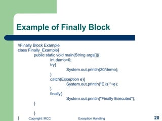 Example of Finally Block //Finally Block Example class Finally_Example{ public static void main(String args[]){ int demo=0; try{ System.out.println(20/demo); } catch(Exception e){ System.out.println(&quot;E is &quot;+e); } finally{ System.out.println(&quot;Finally Executed&quot;); } } } 