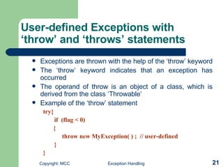 User-defined Exceptions with ‘throw’ and ‘throws’ statements   Exceptions are thrown with the help of the ‘throw’ keyword  The ‘throw’ keyword indicates that an exception has occurred  The operand of throw is an object of a class, which is derived from the class ‘Throwable’  Example of the ‘throw’ statement  try{ if  (flag < 0)   {   throw new MyException( ) ;  // user-defined  } } 