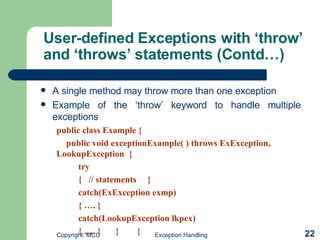 User-defined Exceptions with ‘throw’ and ‘throws’ statements (Contd…) A single method may throw more than one exception   Example of the ‘throw’ keyword to handle multiple exceptions   public class Example { public void exceptionExample( ) throws ExException,  LookupException  { try {  // statements  } catch(ExException exmp) { …. } catch(LookupException lkpex) { …. }   }  } 